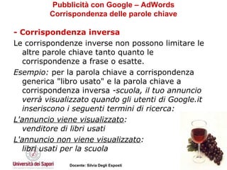 Pubblicità con Google – AdWords Corrispondenza delle parole chiave - Corrispondenza inversa Le corrispondenze inverse non possono limitare le altre parole chiave tanto quanto le corrispondenze a frase o esatte.  Esempio:  per la parola chiave a corrispondenza generica "libro usato" e la parola chiave a corrispondenza inversa  -scuola, il tuo annuncio verrà visualizzato quando gli utenti di Google.it inseriscono i seguenti termini di ricerca: L'annuncio viene visualizzato : venditore di libri usati  L'annuncio non viene visualizzato : libri usati per la scuola 