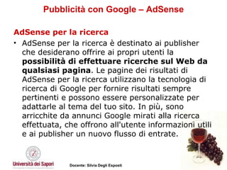 Pubblicità con Google – AdSense AdSense per la ricerca AdSense per la ricerca è destinato ai publisher che desiderano offrire ai propri utenti la  possibilità di effettuare ricerche sul Web da qualsiasi pagina . Le pagine dei risultati di AdSense per la ricerca utilizzano la tecnologia di ricerca di Google per fornire risultati sempre pertinenti e possono essere personalizzate per adattarle al tema del tuo sito. In più, sono arricchite da annunci Google mirati alla ricerca effettuata, che offrono all'utente informazioni utili e ai publisher un nuovo flusso di entrate.  