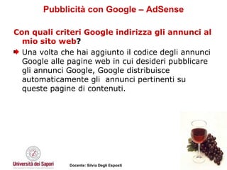 Pubblicità con Google – AdSense Con quali criteri Google indirizza gli annunci al mio sito web ?  Una volta che hai aggiunto il codice degli annunci Google alle pagine web in cui desideri pubblicare gli annunci Google, Google distribuisce automaticamente gli  annunci pertinenti su queste pagine di contenuti.  
