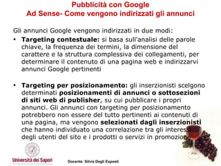 Pubblicità con Google Ad Sense- Come vengono indirizzati gli annunci Gli annunci Google vengono indirizzati in due modi: Targeting contestuale:  si basa sull'analisi delle parole chiave, la frequenza dei termini, la dimensione del carattere e la struttura complessiva dei collegamenti, per determinare il contenuto di una pagina web e indirizzarvi annunci Google pertinenti Targeting per posizionamento:  gli inserzionisti scelgono determinati  posizionamenti di annunci o sottosezioni di siti web di publisher , su cui pubblicare i propri annunci. Gli annunci con targeting per posizionamento potrebbero non essere del tutto pertinenti ai contenuti di una pagina, ma vengono  selezionati dagli inserzionisti  che hanno individuato una correlazione tra gli interessi degli utenti del sito e i prodotti o servizi in promozione 