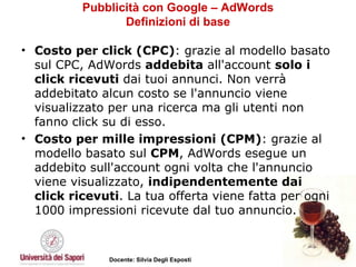 Pubblicità con Google – AdWords Definizioni di base Costo per click (CPC) : grazie al modello basato sul CPC, AdWords  addebita  all'account  solo i click ricevuti  dai tuoi annunci. Non verrà addebitato alcun costo se l'annuncio viene visualizzato per una ricerca ma gli utenti non fanno click su di esso.  Costo per mille impressioni (CPM) : grazie al modello basato sul  CPM , AdWords esegue un addebito sull'account ogni volta che l'annuncio viene visualizzato,  indipendentemente dai click ricevuti . La tua offerta viene fatta per ogni 1000 impressioni ricevute dal tuo annuncio.  