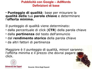 Pubblicità con Google – AdWords Definizioni di base Punteggio di qualità : base per misurare la  qualità della  tua  parola chiave  e determinare l' offerta minima.  Il punteggio di qualità viene determinato:  dalla percentuale di click ( CTR ) della parola chiave dalla  pertinenza  del testo dell'annuncio dal  rendimento storico  della parola chiave  da altri fattori di pertinenza Maggiore è il punteggio di qualità, minori saranno l'offerta minima e il prezzo che dovrai pagare per click. 