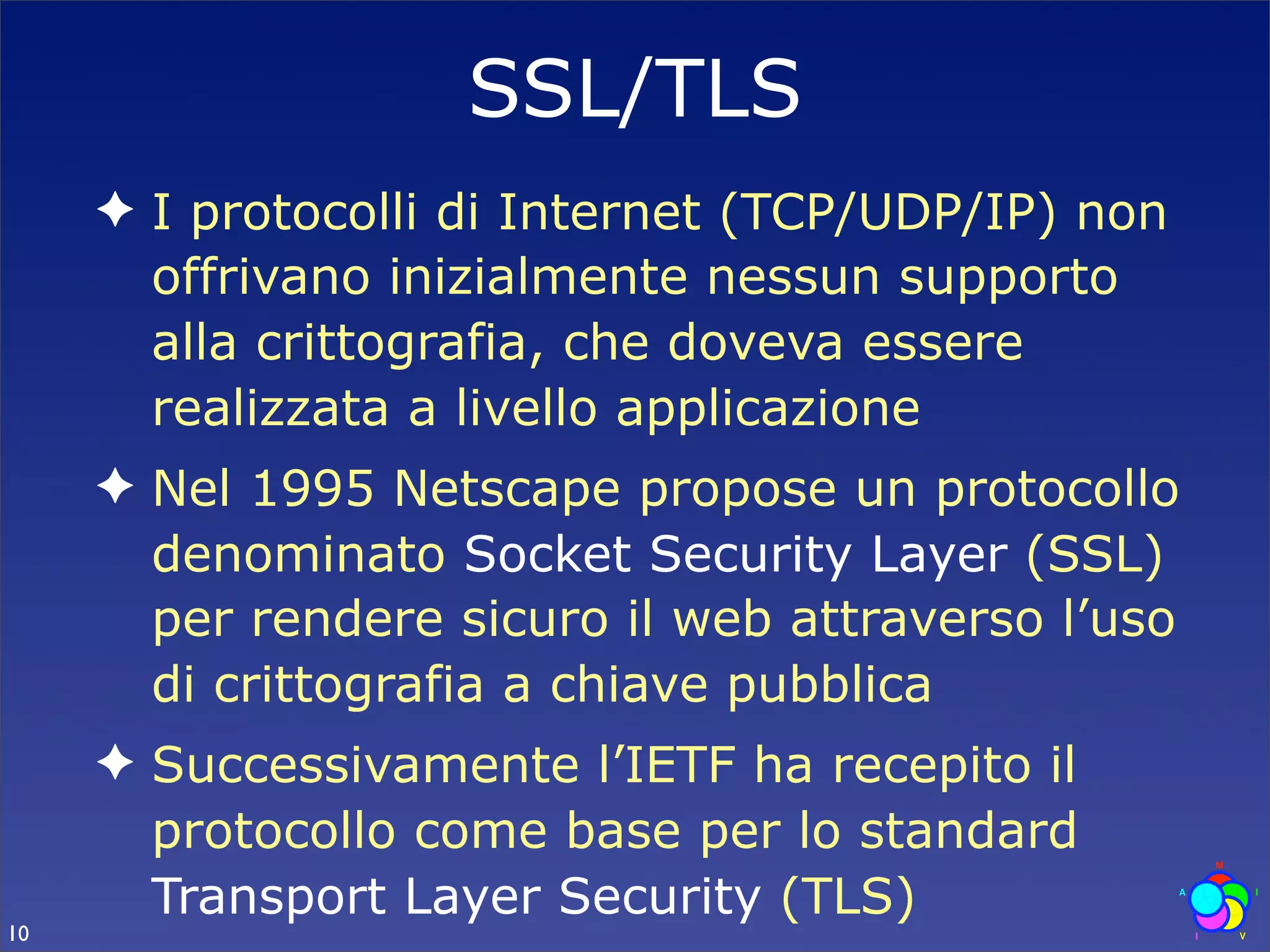 SSL/TLS
     ✦ I protocolli di Internet (TCP/UDP/IP) non
       offrivano inizialmente nessun supporto
       alla crittografia, che doveva essere
       realizzata a livello applicazione
     ✦ Nel 1995 Netscape propose un protocollo
       denominato Socket Security Layer (SSL)
       per rendere sicuro il web attraverso l’uso
       di crittografia a chiave pubblica
     ✦ Successivamente l’IETF ha recepito il
       protocollo come base per lo standard
       Transport Layer Security (TLS)
10
 