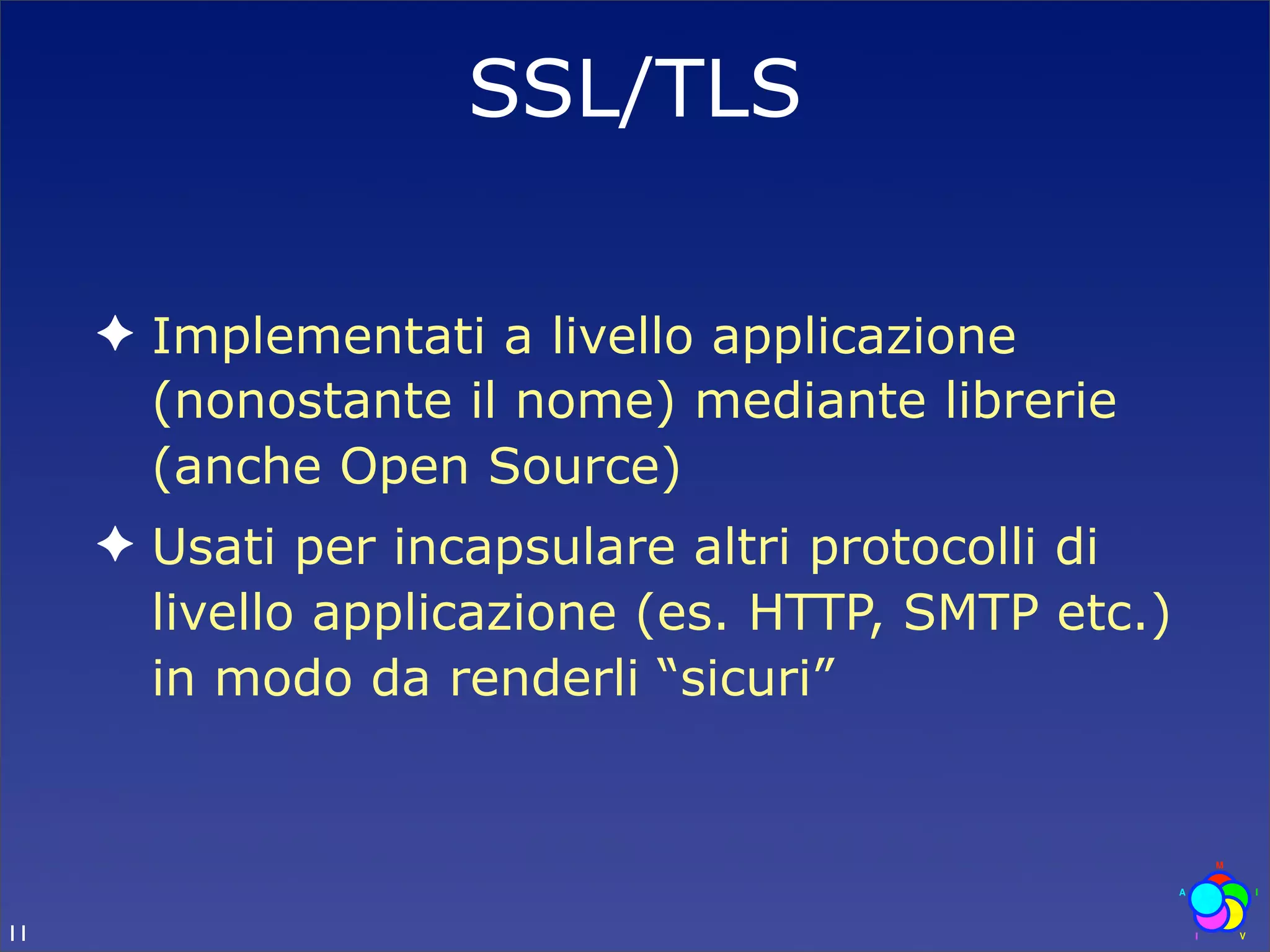 SSL/TLS

     ✦ Implementati a livello applicazione
       (nonostante il nome) mediante librerie
       (anche Open Source)
     ✦ Usati per incapsulare altri protocolli di
       livello applicazione (es. HTTP, SMTP etc.)
       in modo da renderli “sicuri”



11
 