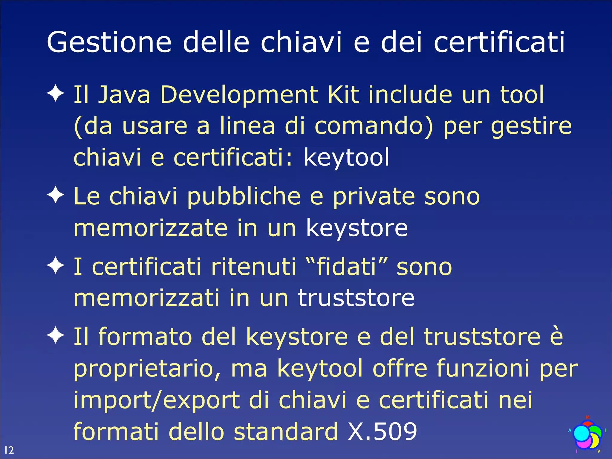 Gestione delle chiavi e dei certificati
     ✦ Il Java Development Kit include un tool
       (da usare a linea di comando) per gestire
       chiavi e certificati: keytool
     ✦ Le chiavi pubbliche e private sono
       memorizzate in un keystore
     ✦ I certificati ritenuti “fidati” sono
       memorizzati in un truststore
     ✦ Il formato del keystore e del truststore è
       proprietario, ma keytool offre funzioni per
       import/export di chiavi e certificati nei
       formati dello standard X.509
12
 