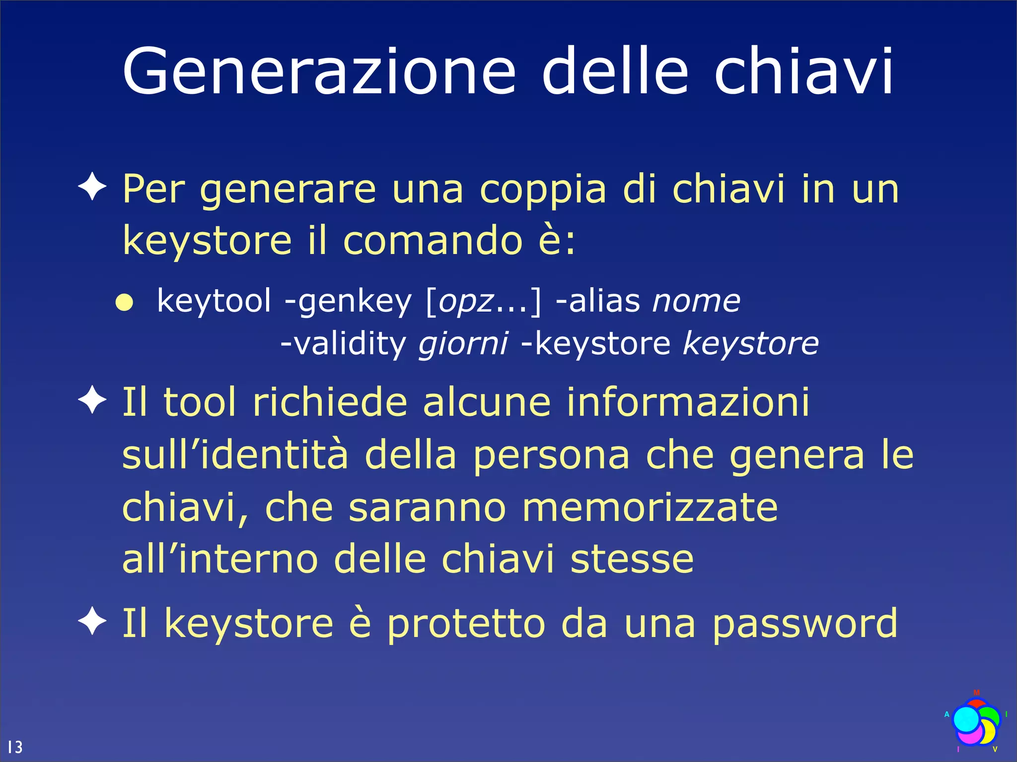Generazione delle chiavi
     ✦ Per generare una coppia di chiavi in un
       keystore il comando è:
      •   keytool -genkey [opz...] -alias nome
                  -validity giorni -keystore keystore
     ✦ Il tool richiede alcune informazioni
       sull’identità della persona che genera le
       chiavi, che saranno memorizzate
       all’interno delle chiavi stesse
     ✦ Il keystore è protetto da una password

13
 