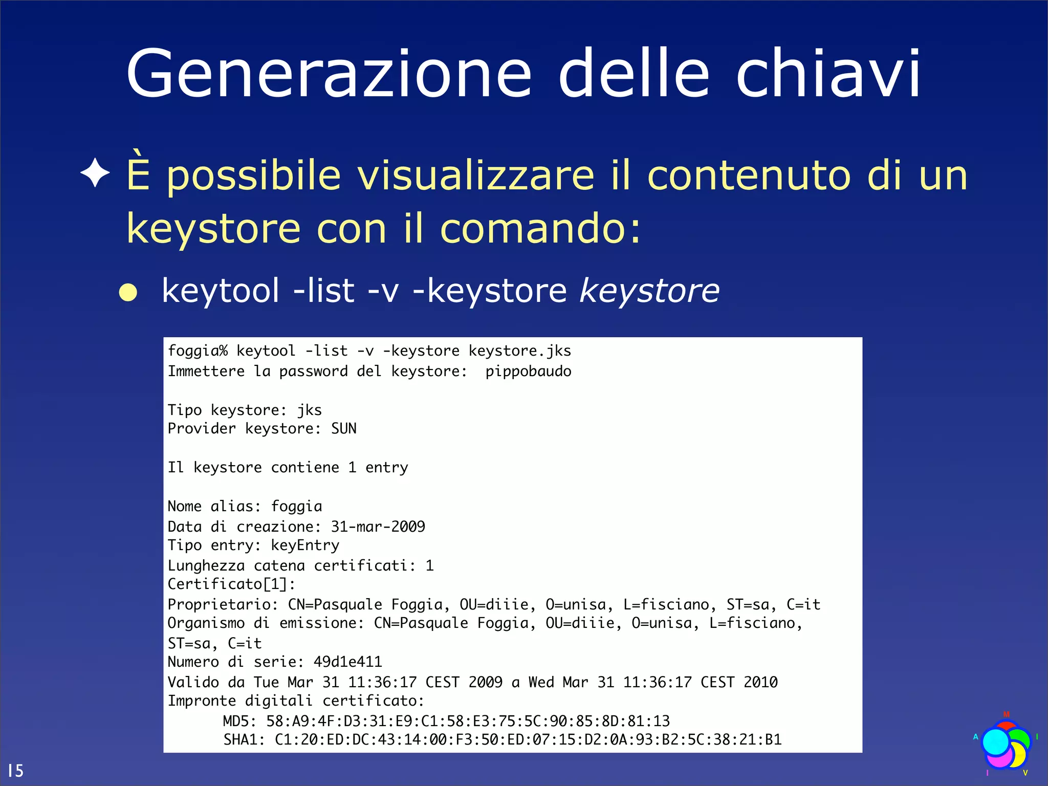 Generazione delle chiavi
     ✦ È possibile visualizzare il contenuto di un
       keystore con il comando:
      •   keytool -list -v -keystore keystore
          foggia% keytool -list -v -keystore keystore.jks
          Immettere la password del keystore: pippobaudo

          Tipo keystore: jks
          Provider keystore: SUN

          Il keystore contiene 1 entry

          Nome alias: foggia
          Data di creazione: 31-mar-2009
          Tipo entry: keyEntry
          Lunghezza catena certificati: 1
          Certificato[1]:
          Proprietario: CN=Pasquale Foggia, OU=diiie, O=unisa, L=fisciano, ST=sa, C=it
          Organismo di emissione: CN=Pasquale Foggia, OU=diiie, O=unisa, L=fisciano,
          ST=sa, C=it
          Numero di serie: 49d1e411
          Valido da Tue Mar 31 11:36:17 CEST 2009 a Wed Mar 31 11:36:17 CEST 2010
          Impronte digitali certificato:
          	     MD5: 58:A9:4F:D3:31:E9:C1:58:E3:75:5C:90:85:8D:81:13
          	     SHA1: C1:20:ED:DC:43:14:00:F3:50:ED:07:15:D2:0A:93:B2:5C:38:21:B1

15
 