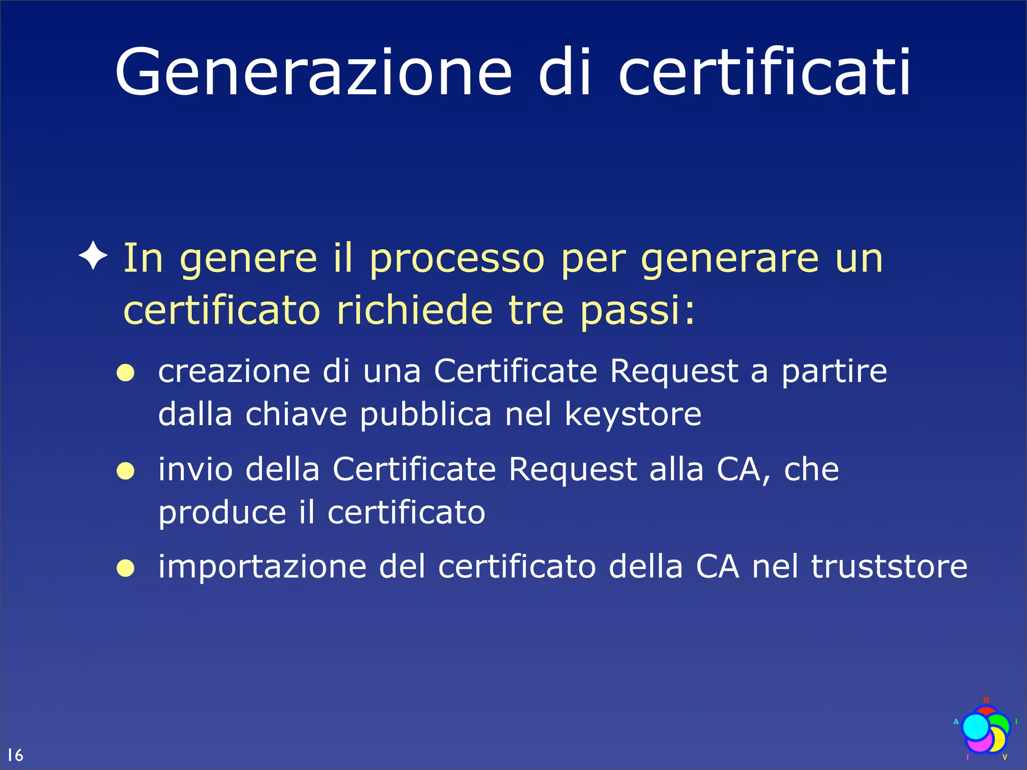 Generazione di certificati

     ✦ In genere il processo per generare un
       certificato richiede tre passi:
      •   creazione di una Certificate Request a partire
          dalla chiave pubblica nel keystore
      •   invio della Certificate Request alla CA, che
          produce il certificato
      •   importazione del certificato della CA nel truststore




16
 