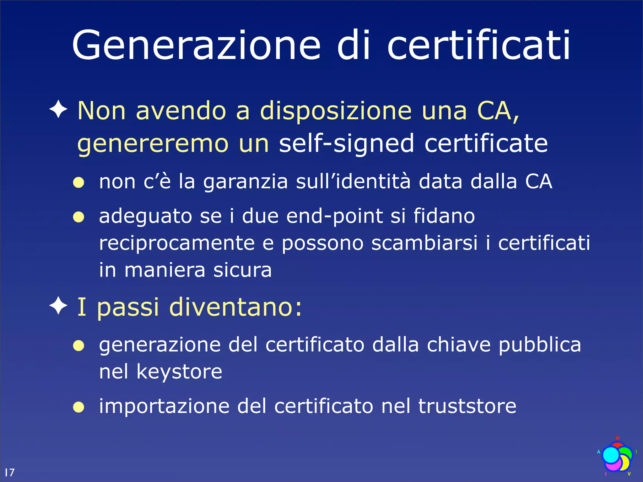 Generazione di certificati
     ✦ Non avendo a disposizione una CA,
       genereremo un self-signed certificate
      •   non c’è la garanzia sull’identità data dalla CA
      •   adeguato se i due end-point si fidano
          reciprocamente e possono scambiarsi i certificati
          in maniera sicura
     ✦ I passi diventano:
      •   generazione del certificato dalla chiave pubblica
          nel keystore
      •   importazione del certificato nel truststore


17
 