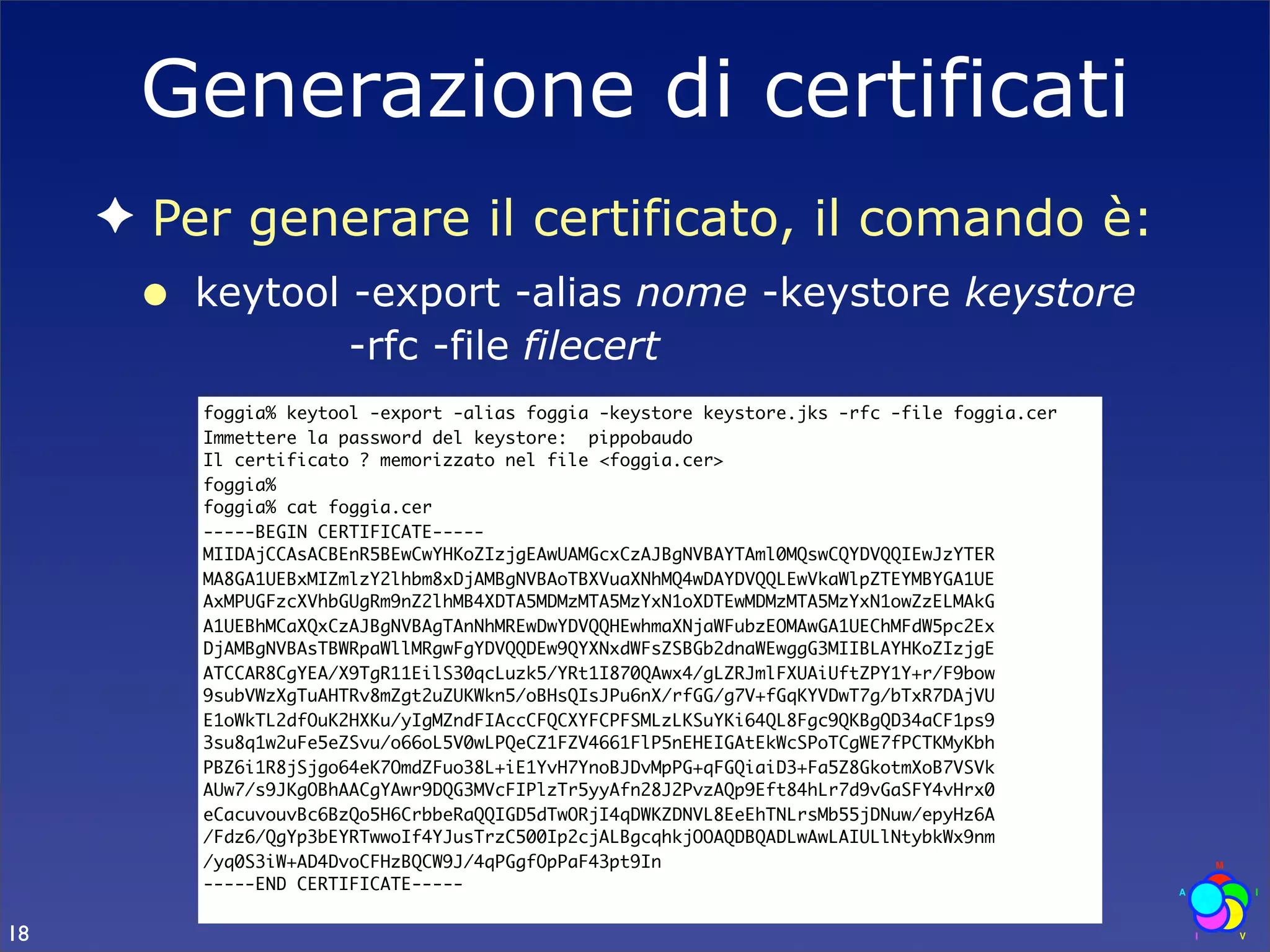 Generazione di certificati
     ✦ Per generare il certificato, il comando è:
      •   keytool -export -alias nome -keystore keystore
                  -rfc -file filecert
          foggia% keytool -export -alias foggia -keystore keystore.jks -rfc -file foggia.cer
          Immettere la password del keystore: pippobaudo
          Il certificato ? memorizzato nel file <foggia.cer>
          foggia%
          foggia% cat foggia.cer
          -----BEGIN CERTIFICATE-----
          MIIDAjCCAsACBEnR5BEwCwYHKoZIzjgEAwUAMGcxCzAJBgNVBAYTAml0MQswCQYDVQQIEwJzYTER
          MA8GA1UEBxMIZmlzY2lhbm8xDjAMBgNVBAoTBXVuaXNhMQ4wDAYDVQQLEwVkaWlpZTEYMBYGA1UE
          AxMPUGFzcXVhbGUgRm9nZ2lhMB4XDTA5MDMzMTA5MzYxN1oXDTEwMDMzMTA5MzYxN1owZzELMAkG
          A1UEBhMCaXQxCzAJBgNVBAgTAnNhMREwDwYDVQQHEwhmaXNjaWFubzEOMAwGA1UEChMFdW5pc2Ex
          DjAMBgNVBAsTBWRpaWllMRgwFgYDVQQDEw9QYXNxdWFsZSBGb2dnaWEwggG3MIIBLAYHKoZIzjgE
          ATCCAR8CgYEA/X9TgR11EilS30qcLuzk5/YRt1I870QAwx4/gLZRJmlFXUAiUftZPY1Y+r/F9bow
          9subVWzXgTuAHTRv8mZgt2uZUKWkn5/oBHsQIsJPu6nX/rfGG/g7V+fGqKYVDwT7g/bTxR7DAjVU
          E1oWkTL2dfOuK2HXKu/yIgMZndFIAccCFQCXYFCPFSMLzLKSuYKi64QL8Fgc9QKBgQD34aCF1ps9
          3su8q1w2uFe5eZSvu/o66oL5V0wLPQeCZ1FZV4661FlP5nEHEIGAtEkWcSPoTCgWE7fPCTKMyKbh
          PBZ6i1R8jSjgo64eK7OmdZFuo38L+iE1YvH7YnoBJDvMpPG+qFGQiaiD3+Fa5Z8GkotmXoB7VSVk
          AUw7/s9JKgOBhAACgYAwr9DQG3MVcFIPlzTr5yyAfn28J2PvzAQp9Eft84hLr7d9vGaSFY4vHrx0
          eCacuvouvBc6BzQo5H6CrbbeRaQQIGD5dTwORjI4qDWKZDNVL8EeEhTNLrsMb55jDNuw/epyHz6A
          /Fdz6/QgYp3bEYRTwwoIf4YJusTrzC500Ip2cjALBgcqhkjOOAQDBQADLwAwLAIULlNtybkWx9nm
          /yq0S3iW+AD4DvoCFHzBQCW9J/4qPGgfOpPaF43pt9In
          -----END CERTIFICATE-----

18
 