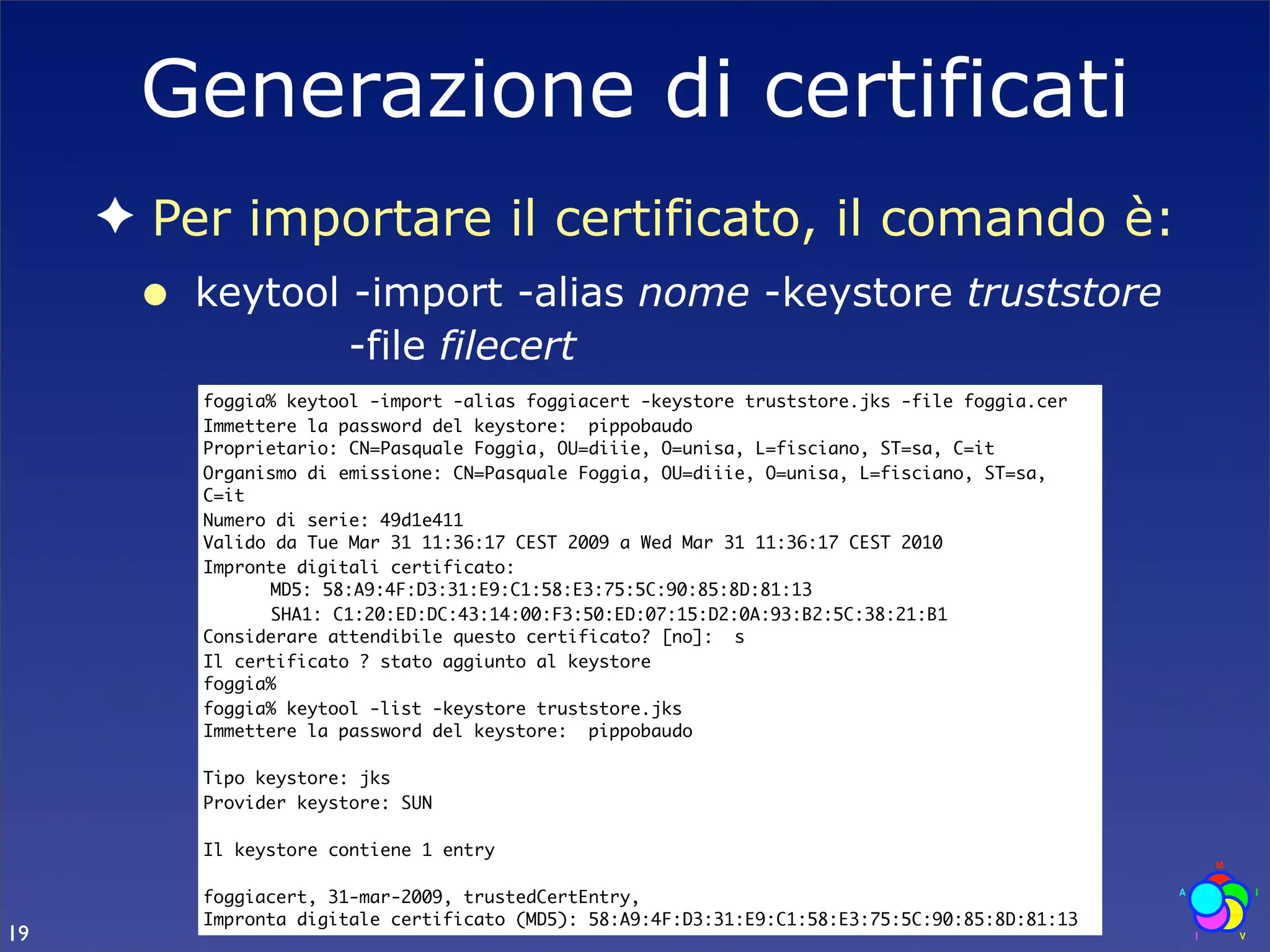 Generazione di certificati
     ✦ Per importare il certificato, il comando è:
      •   keytool -import -alias nome -keystore truststore
                  -file filecert
          foggia% keytool -import -alias foggiacert -keystore truststore.jks -file foggia.cer
          Immettere la password del keystore: pippobaudo
          Proprietario: CN=Pasquale Foggia, OU=diiie, O=unisa, L=fisciano, ST=sa, C=it
          Organismo di emissione: CN=Pasquale Foggia, OU=diiie, O=unisa, L=fisciano, ST=sa,
          C=it
          Numero di serie: 49d1e411
          Valido da Tue Mar 31 11:36:17 CEST 2009 a Wed Mar 31 11:36:17 CEST 2010
          Impronte digitali certificato:
          	     MD5: 58:A9:4F:D3:31:E9:C1:58:E3:75:5C:90:85:8D:81:13
          	     SHA1: C1:20:ED:DC:43:14:00:F3:50:ED:07:15:D2:0A:93:B2:5C:38:21:B1
          Considerare attendibile questo certificato? [no]: s
          Il certificato ? stato aggiunto al keystore
          foggia%
          foggia% keytool -list -keystore truststore.jks
          Immettere la password del keystore: pippobaudo

          Tipo keystore: jks
          Provider keystore: SUN

          Il keystore contiene 1 entry

          foggiacert, 31-mar-2009, trustedCertEntry,
          Impronta digitale certificato (MD5): 58:A9:4F:D3:31:E9:C1:58:E3:75:5C:90:85:8D:81:13
19
 