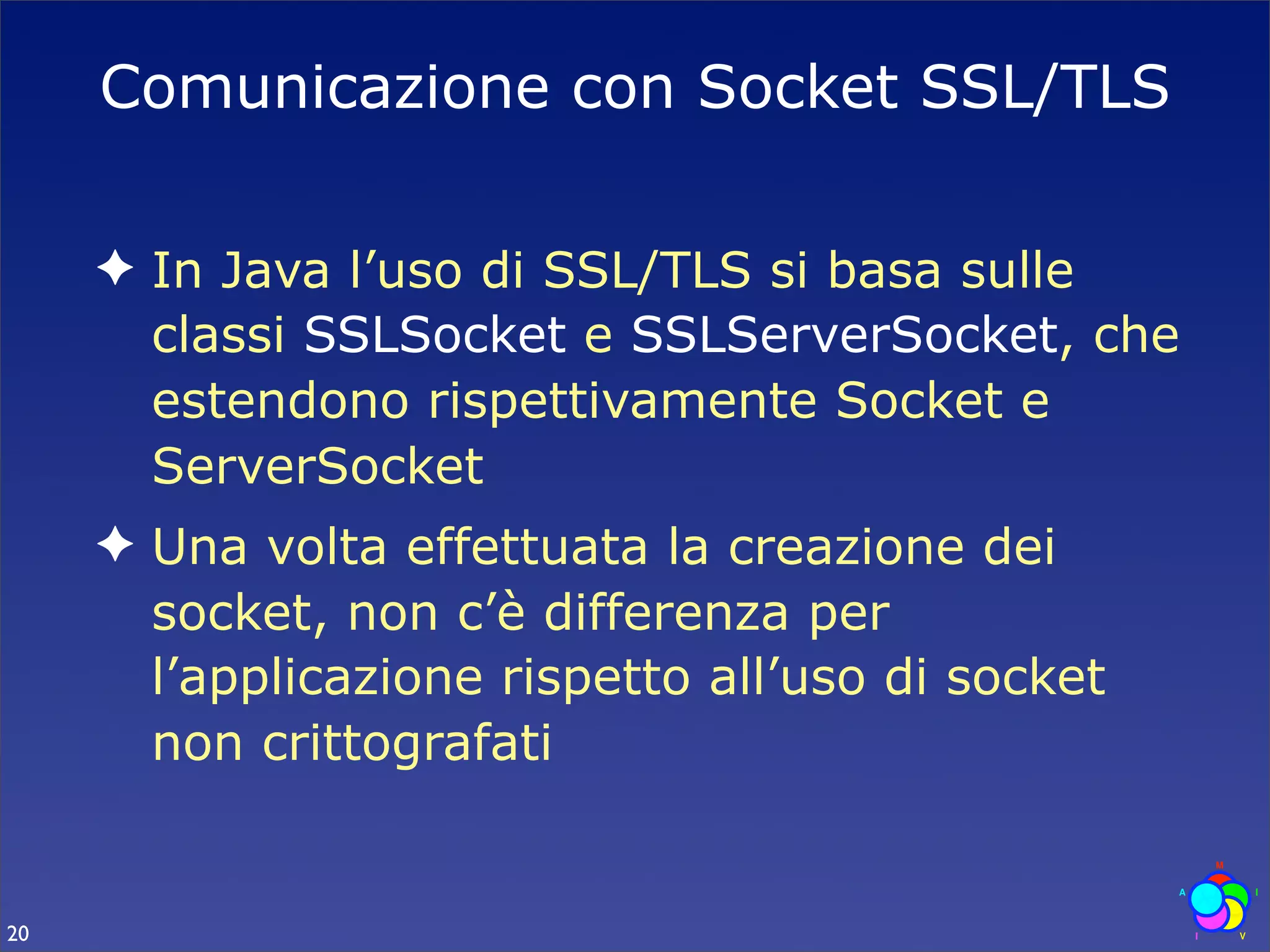 Comunicazione con Socket SSL/TLS

     ✦ In Java l’uso di SSL/TLS si basa sulle
       classi SSLSocket e SSLServerSocket, che
       estendono rispettivamente Socket e
       ServerSocket
     ✦ Una volta effettuata la creazione dei
       socket, non c’è differenza per
       l’applicazione rispetto all’uso di socket
       non crittografati


20
 