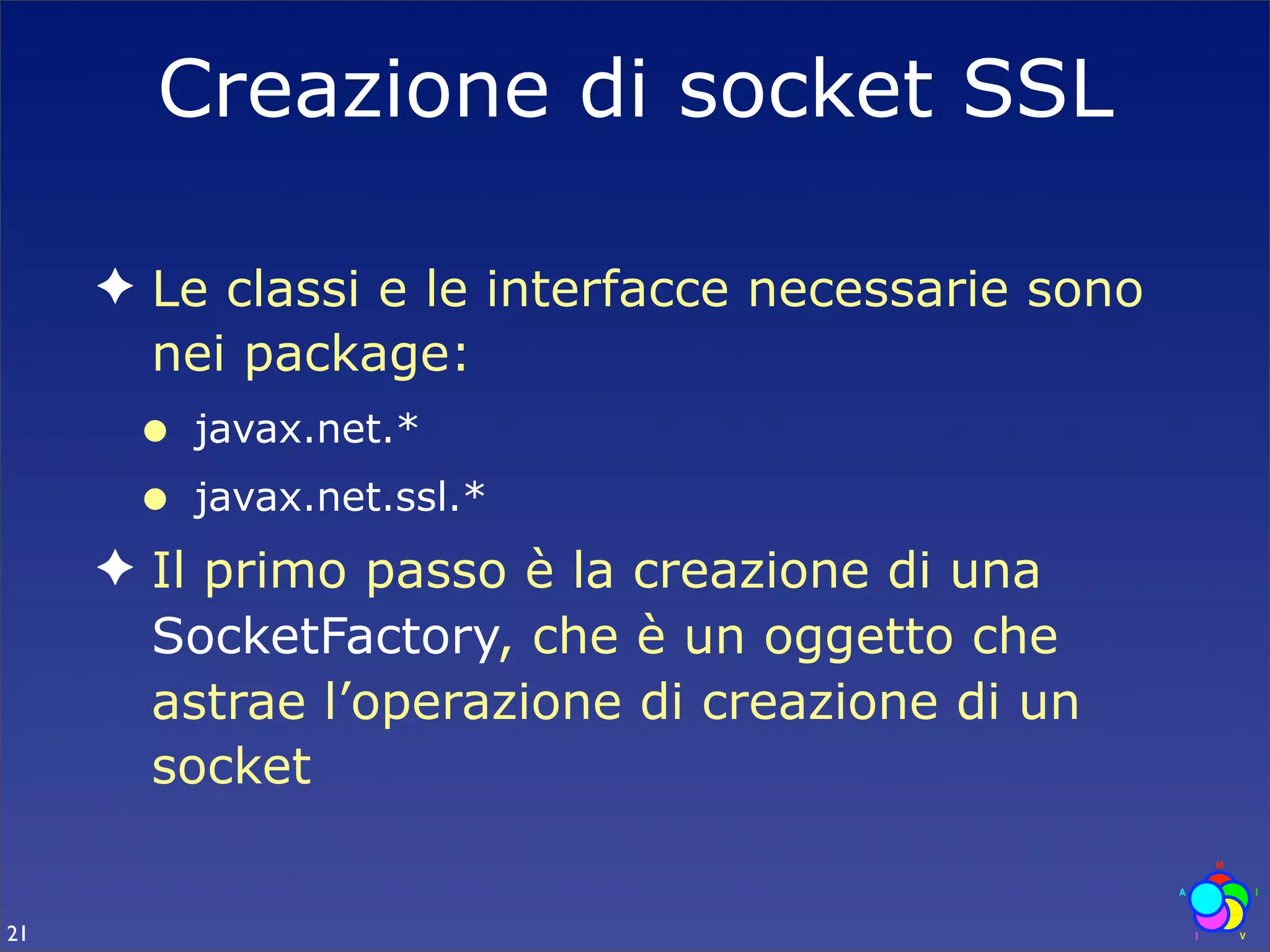 Creazione di socket SSL

     ✦ Le classi e le interfacce necessarie sono
       nei package:
      •   javax.net.*
      •   javax.net.ssl.*
     ✦ Il primo passo è la creazione di una
       SocketFactory, che è un oggetto che
       astrae l’operazione di creazione di un
       socket


21
 