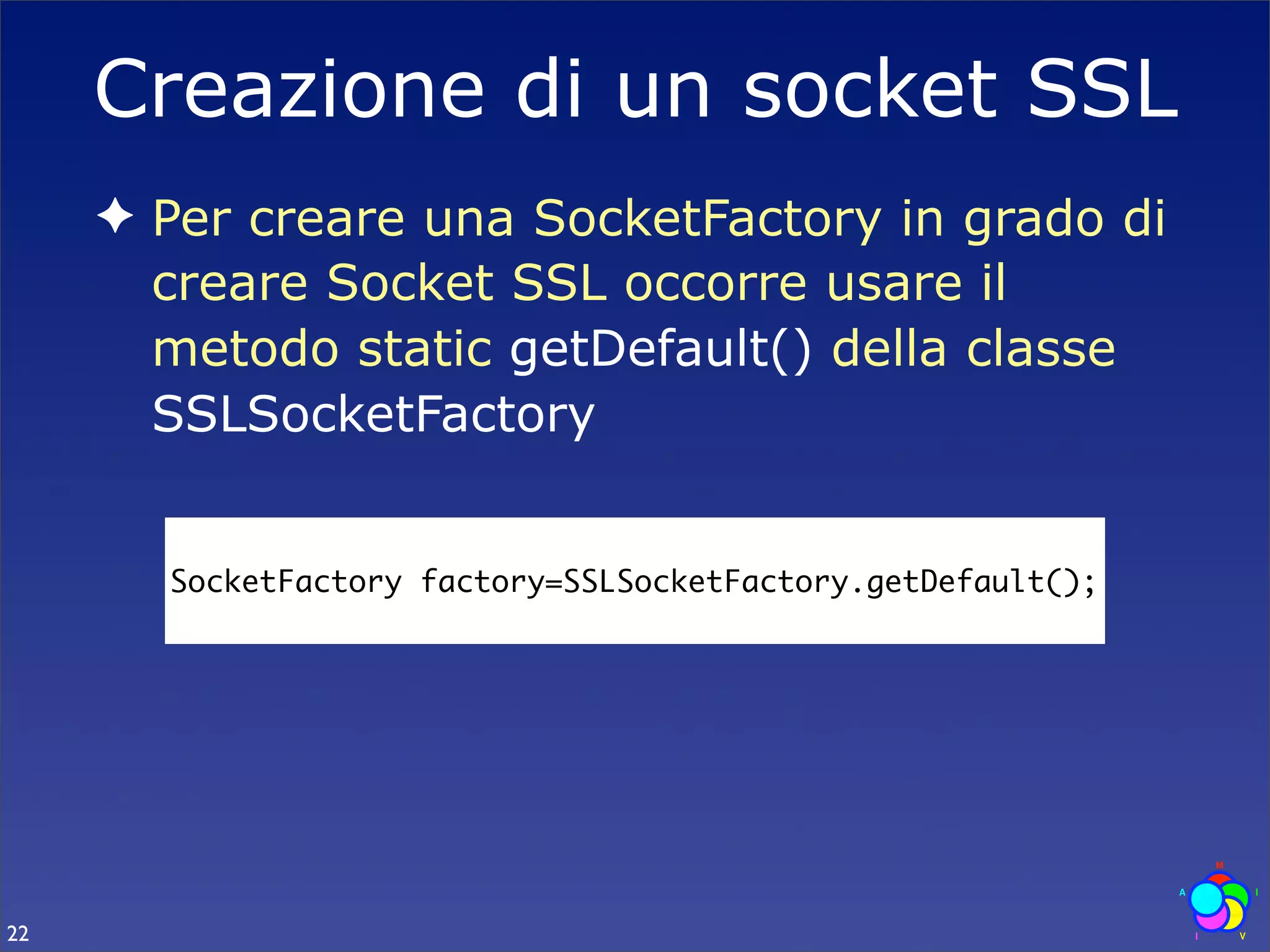 Creazione di un socket SSL
     ✦ Per creare una SocketFactory in grado di
       creare Socket SSL occorre usare il
       metodo static getDefault() della classe
       SSLSocketFactory


       SocketFactory factory=SSLSocketFactory.getDefault();




22
 