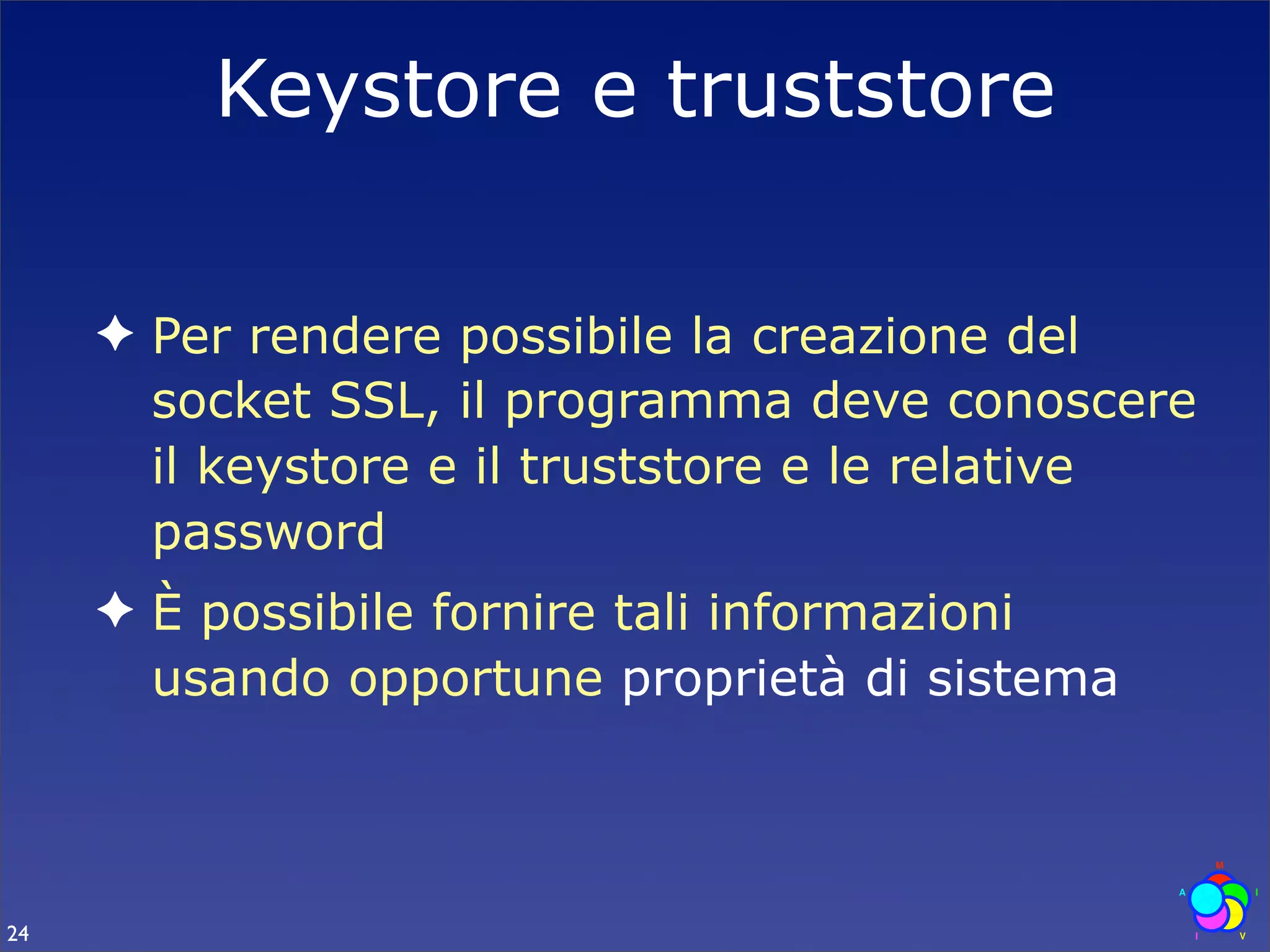 Keystore e truststore

     ✦ Per rendere possibile la creazione del
       socket SSL, il programma deve conoscere
       il keystore e il truststore e le relative
       password
     ✦ È possibile fornire tali informazioni
       usando opportune proprietà di sistema



24
 