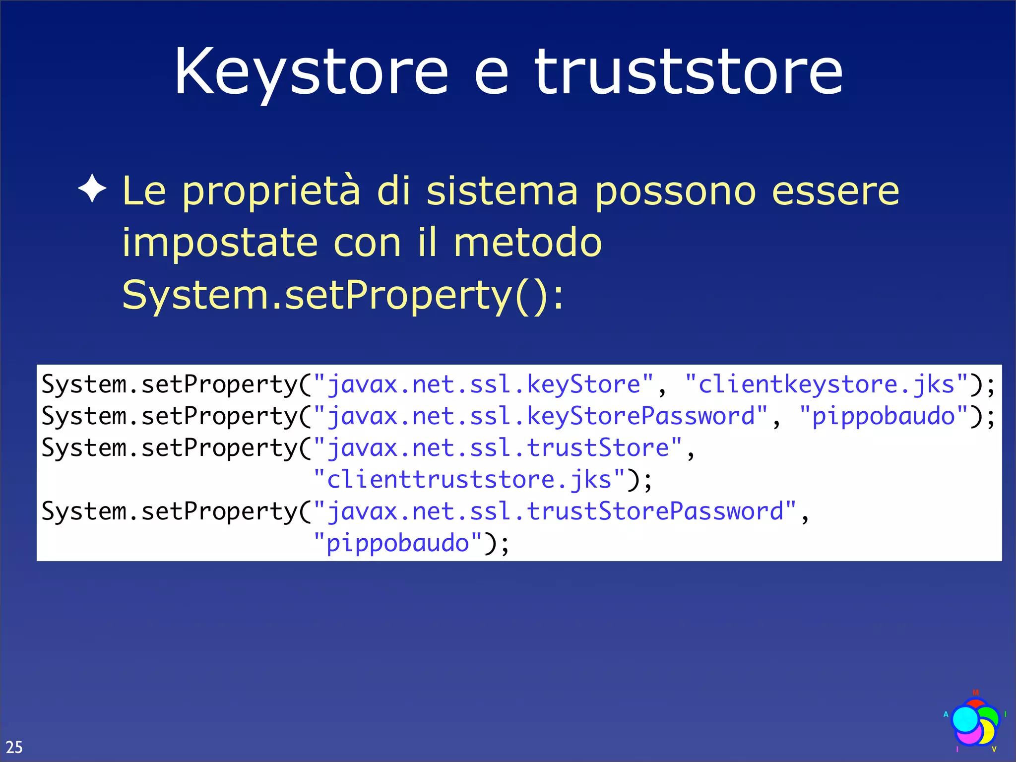 Keystore e truststore
       ✦ Le proprietà di sistema possono essere
         impostate con il metodo
         System.setProperty():

     System.setProperty("javax.net.ssl.keyStore", "clientkeystore.jks");
     System.setProperty("javax.net.ssl.keyStorePassword", "pippobaudo");
     System.setProperty("javax.net.ssl.trustStore",
                        "clienttruststore.jks");
     System.setProperty("javax.net.ssl.trustStorePassword",
                        "pippobaudo");




25
 
