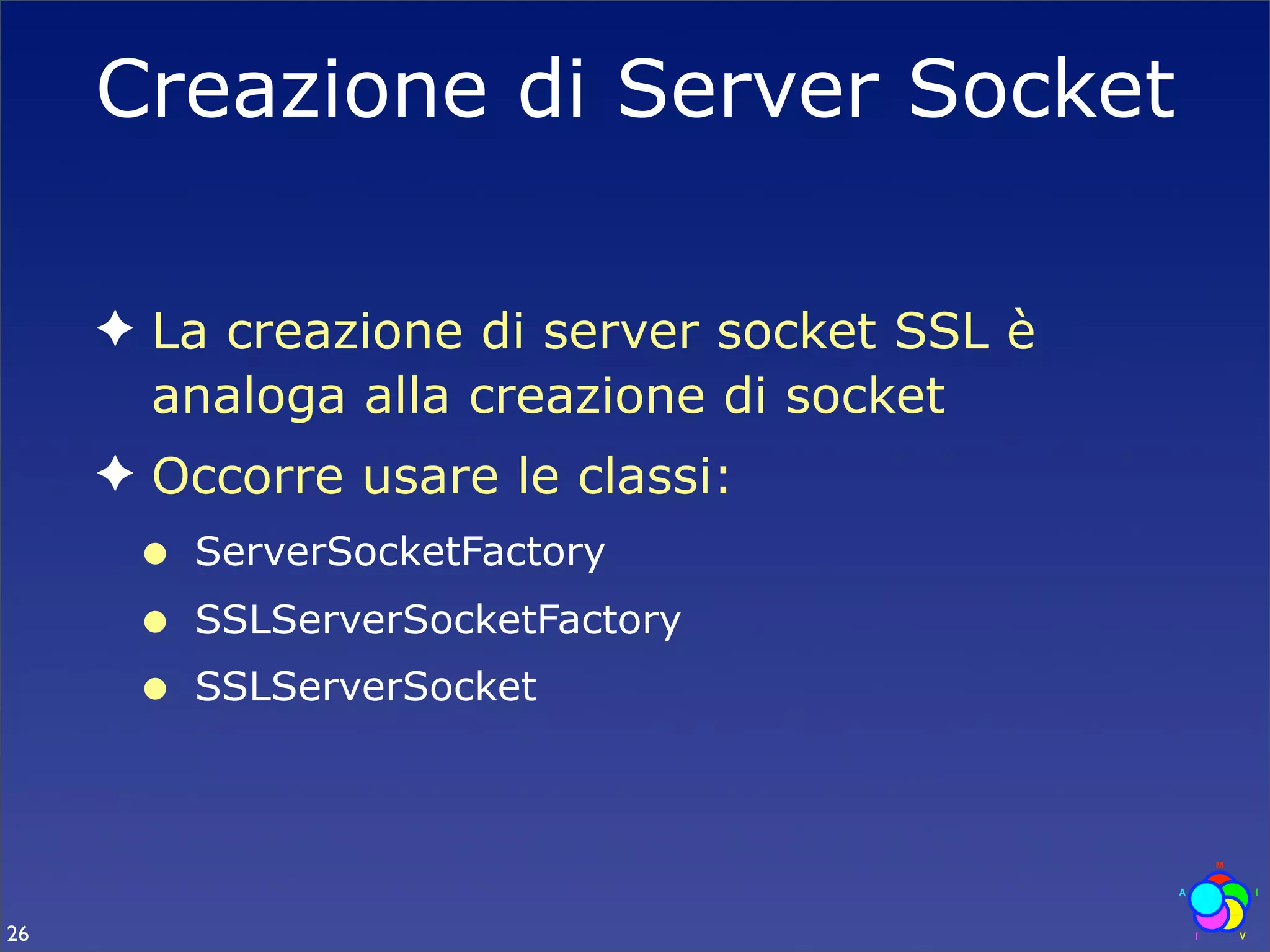 Creazione di Server Socket

     ✦ La creazione di server socket SSL è
       analoga alla creazione di socket
     ✦ Occorre usare le classi:
      •   ServerSocketFactory
      •   SSLServerSocketFactory
      •   SSLServerSocket




26
 