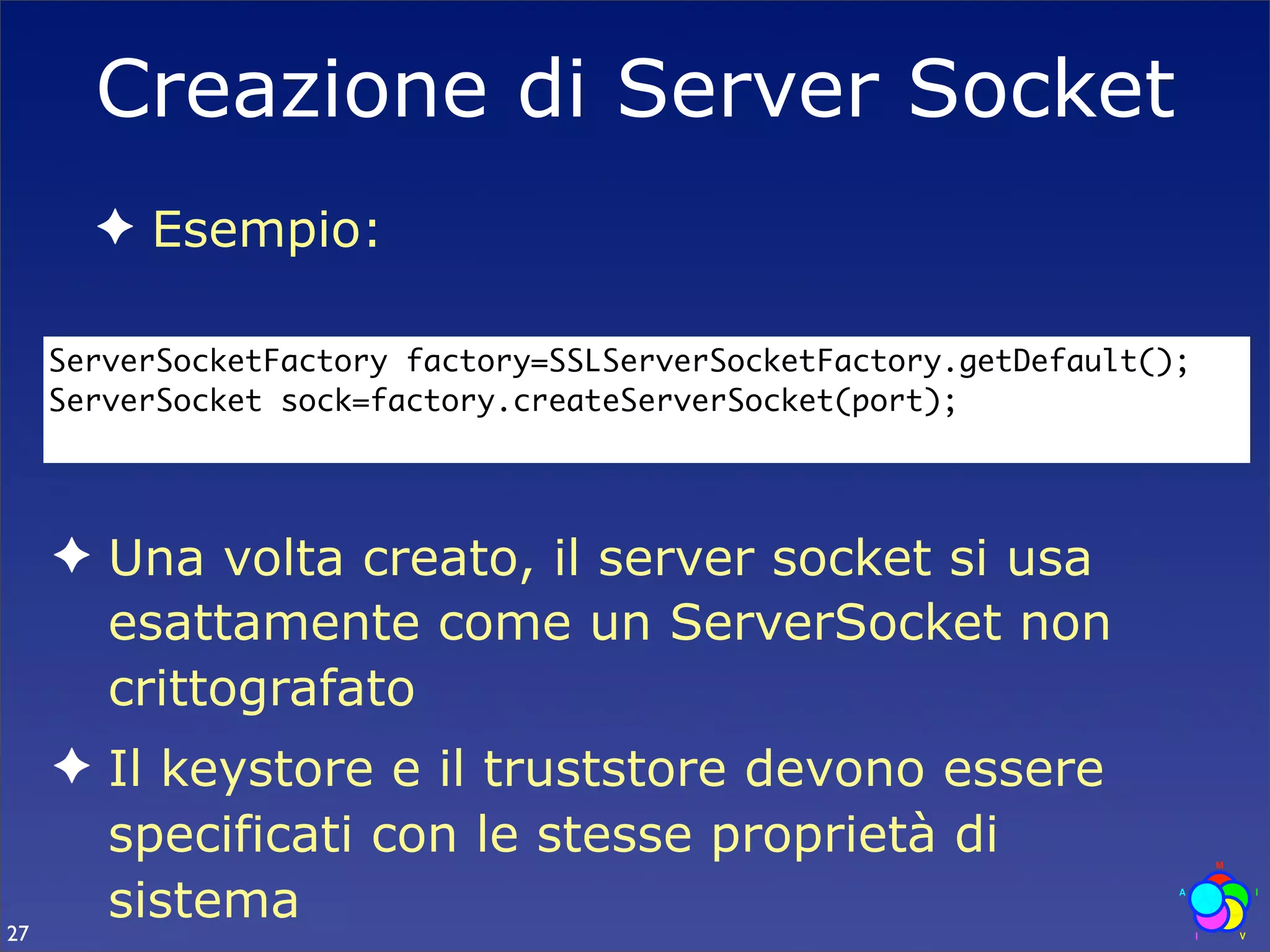 Creazione di Server Socket
       ✦ Esempio:

     ServerSocketFactory factory=SSLServerSocketFactory.getDefault();
     ServerSocket sock=factory.createServerSocket(port);




     ✦ Una volta creato, il server socket si usa
       esattamente come un ServerSocket non
       crittografato
     ✦ Il keystore e il truststore devono essere
       specificati con le stesse proprietà di
27
       sistema
 