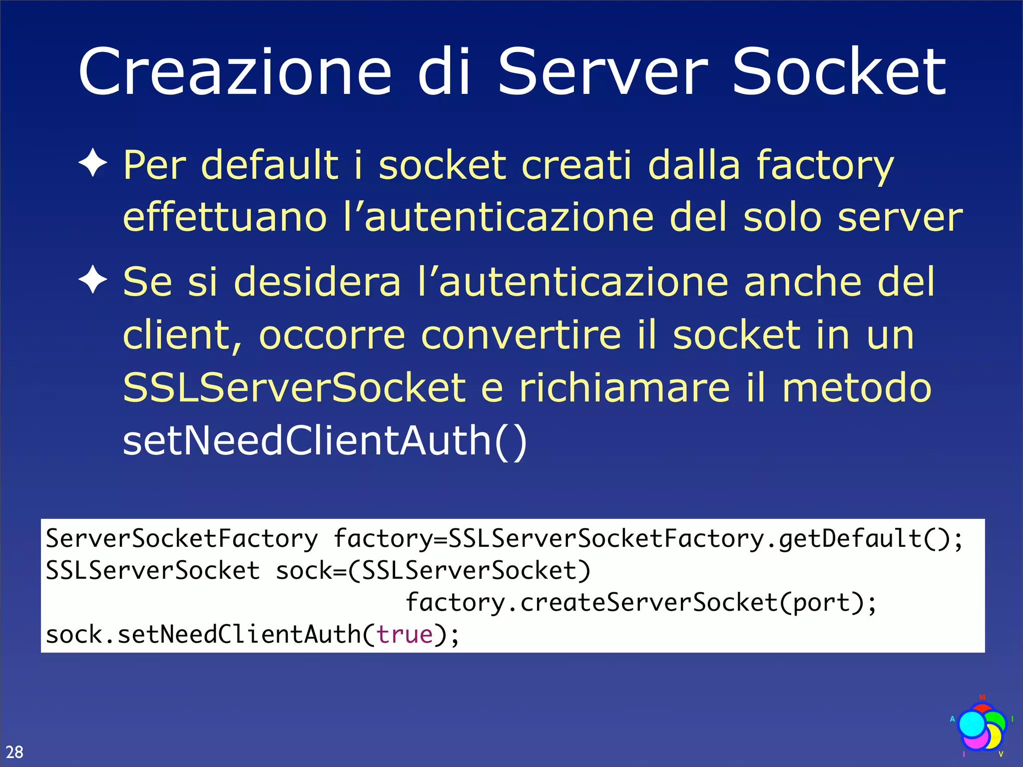 Creazione di Server Socket
       ✦ Per default i socket creati dalla factory
         effettuano l’autenticazione del solo server
       ✦ Se si desidera l’autenticazione anche del
         client, occorre convertire il socket in un
         SSLServerSocket e richiamare il metodo
         setNeedClientAuth()

     ServerSocketFactory factory=SSLServerSocketFactory.getDefault();
     SSLServerSocket sock=(SSLServerSocket)
                              factory.createServerSocket(port);
     sock.setNeedClientAuth(true);



28
 