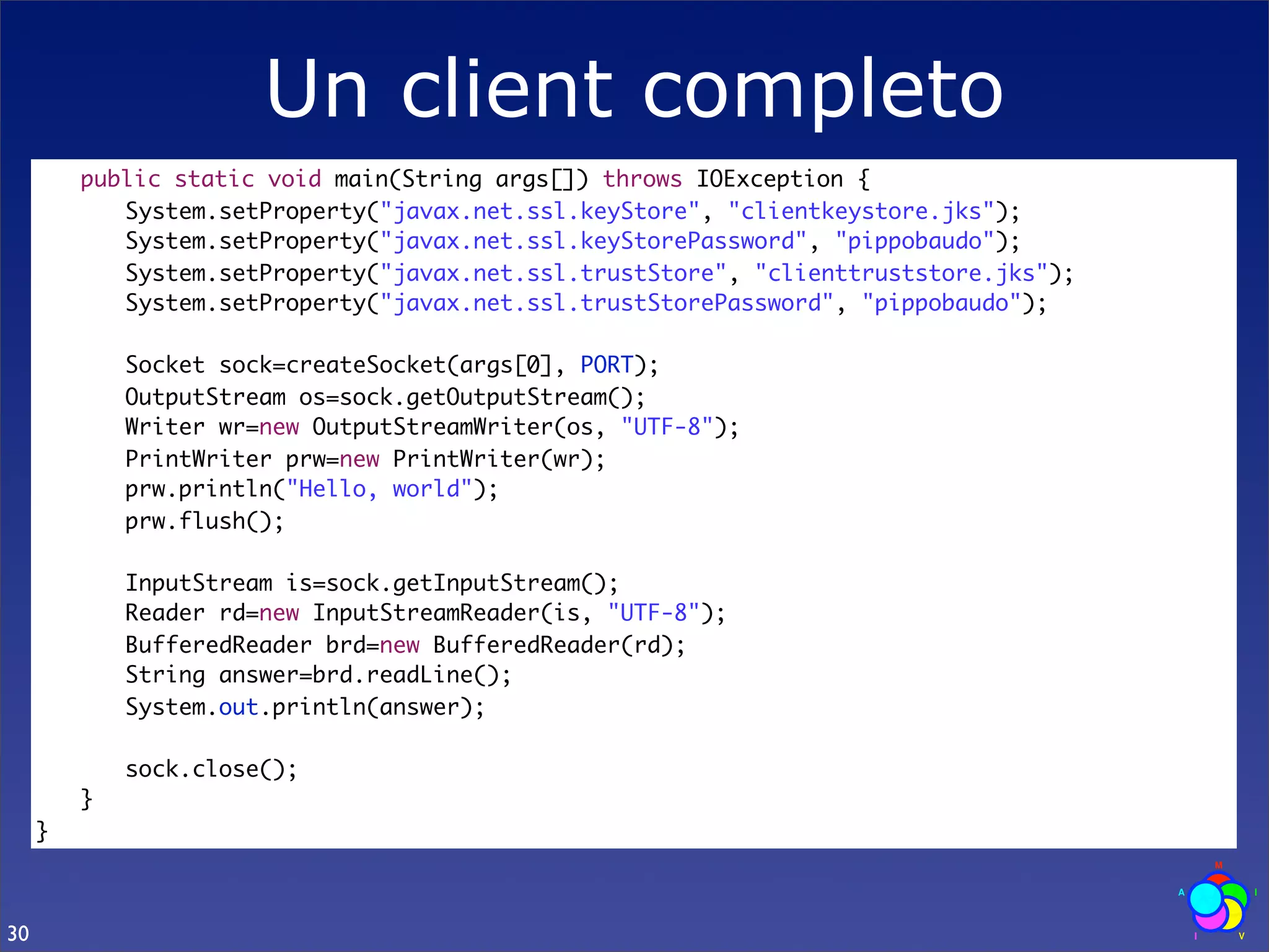 Un client completo
     	   public static void main(String args[]) throws IOException {
     	   	 System.setProperty("javax.net.ssl.keyStore", "clientkeystore.jks");
     	   	 System.setProperty("javax.net.ssl.keyStorePassword", "pippobaudo");
     	   	 System.setProperty("javax.net.ssl.trustStore", "clienttruststore.jks");
     	   	 System.setProperty("javax.net.ssl.trustStorePassword", "pippobaudo");

     	   	   Socket sock=createSocket(args[0], PORT);
     	   	   OutputStream os=sock.getOutputStream();
     	   	   Writer wr=new OutputStreamWriter(os, "UTF-8");
     	   	   PrintWriter prw=new PrintWriter(wr);
     	   	   prw.println("Hello, world");
     	   	   prw.flush();
     	   	
     	   	   InputStream is=sock.getInputStream();
     	   	   Reader rd=new InputStreamReader(is, "UTF-8");
     	   	   BufferedReader brd=new BufferedReader(rd);
     	   	   String answer=brd.readLine();
     	   	   System.out.println(answer);
     	   	
     	   	   sock.close();
     	   }
     }



30
 