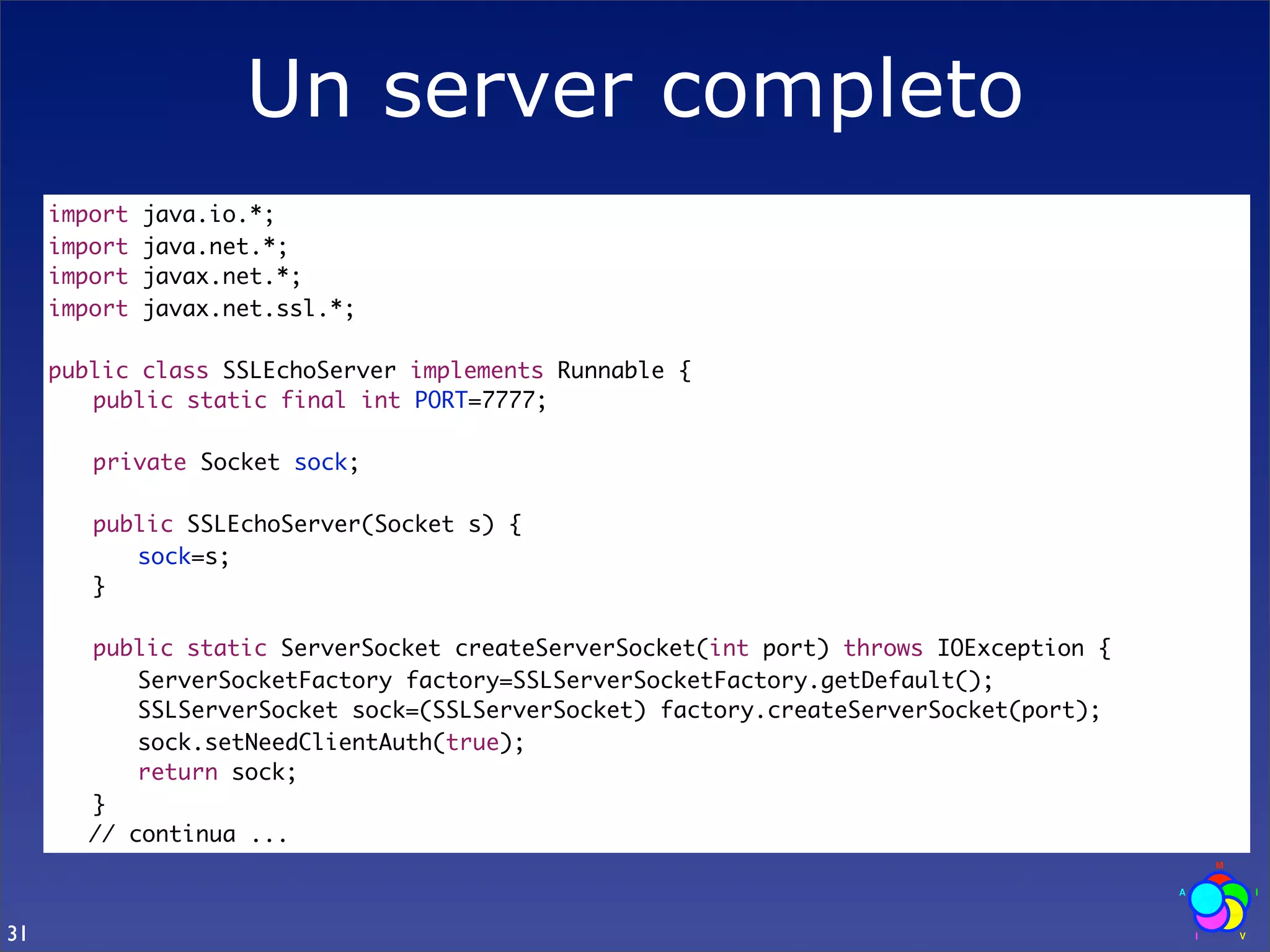 Un server completo
     import   java.io.*;
     import   java.net.*;
     import   javax.net.*;
     import   javax.net.ssl.*;

     public class SSLEchoServer implements Runnable {
     	 public static final int PORT=7777;
     	
     	 private Socket sock;
     	
     	 public SSLEchoServer(Socket s) {
     	 	 sock=s;
     	 }
     	
     	 public static ServerSocket createServerSocket(int port) throws IOException {
     	 	 ServerSocketFactory factory=SSLServerSocketFactory.getDefault();
     	 	 SSLServerSocket sock=(SSLServerSocket) factory.createServerSocket(port);
     	 	 sock.setNeedClientAuth(true);
     	 	 return sock;
     	 }
        // continua ...



31
 