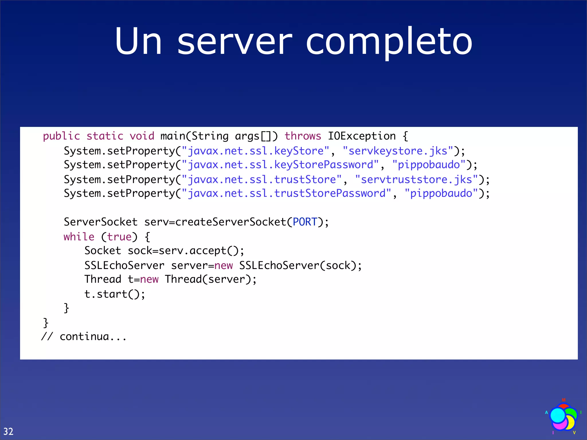 Un server completo

     	   public static void main(String args[]) throws IOException {
     	   	 System.setProperty("javax.net.ssl.keyStore", "servkeystore.jks");
     	   	 System.setProperty("javax.net.ssl.keyStorePassword", "pippobaudo");
     	   	 System.setProperty("javax.net.ssl.trustStore", "servtruststore.jks");
     	   	 System.setProperty("javax.net.ssl.trustStorePassword", "pippobaudo");
     	
     	   	 ServerSocket serv=createServerSocket(PORT);
     	   	 while (true) {
     	   	 	 Socket sock=serv.accept();
     	   	 	 SSLEchoServer server=new SSLEchoServer(sock);
     	   	 	 Thread t=new Thread(server);
     	   	 	 t.start();
     	   	 }
     	   }
         // continua...




32
 