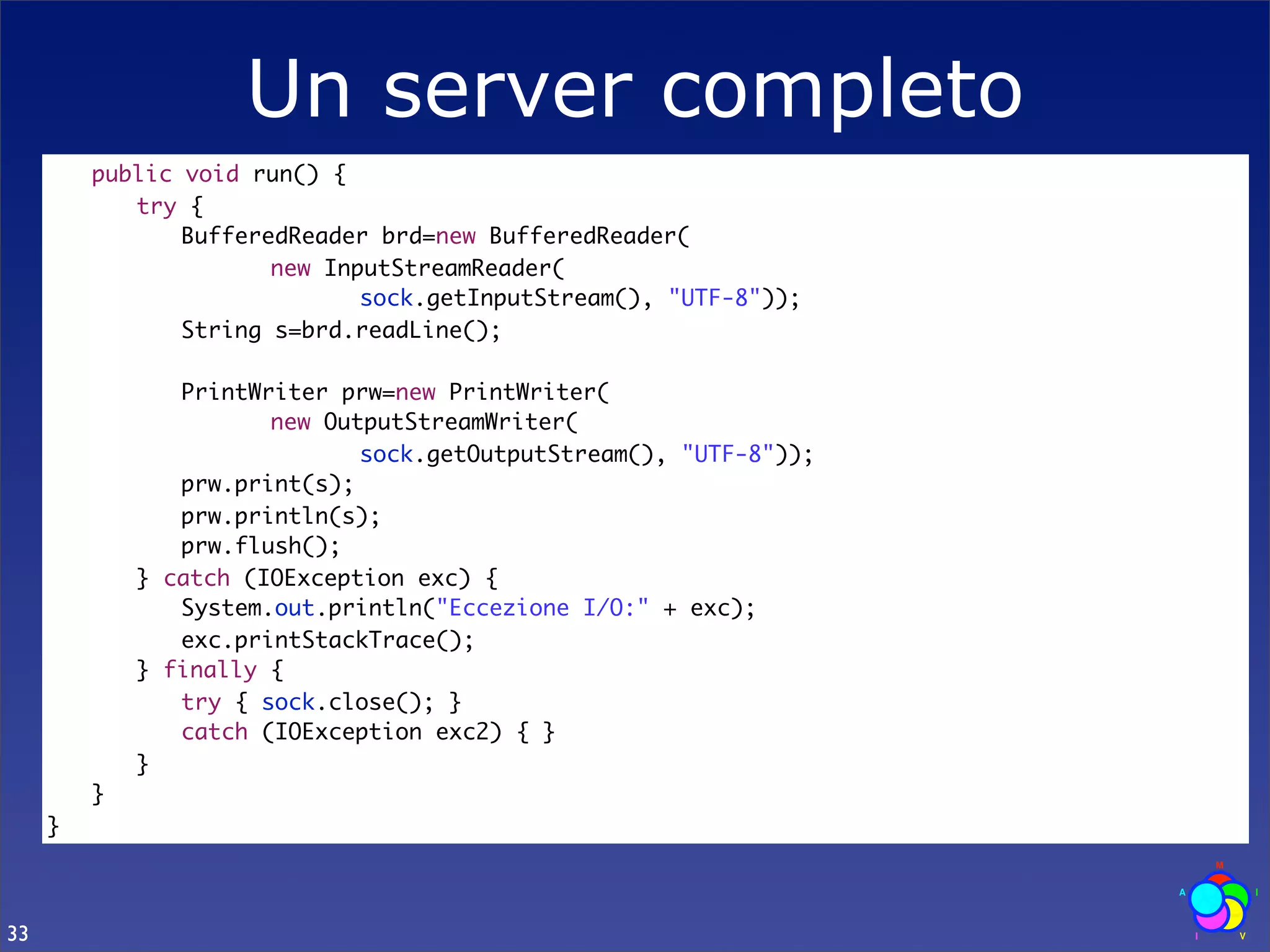 Un server completo
     	   public void run() {
     	   	 try {
     	   	 	 BufferedReader brd=new BufferedReader(
     	   	 	 	 	 new InputStreamReader(
     	   	 	 	 	 	 	 sock.getInputStream(), "UTF-8"));
     	   	 	 String s=brd.readLine();
     	   	 	
     	   	 	 PrintWriter prw=new PrintWriter(
     	   	 	 	 	 new OutputStreamWriter(
     	   	 	 	 	 	 	 sock.getOutputStream(), "UTF-8"));
     	   	 	 prw.print(s);
     	   	 	 prw.println(s);
     	   	 	 prw.flush();
     	   	 } catch (IOException exc) {
     	   	 	 System.out.println("Eccezione I/O:" + exc);
     	   	 	 exc.printStackTrace();
     	   	 } finally {
     	   	 	 try { sock.close(); }
     	   	 	 catch (IOException exc2) { }
     	   	 }
     	   }
     }



33
 