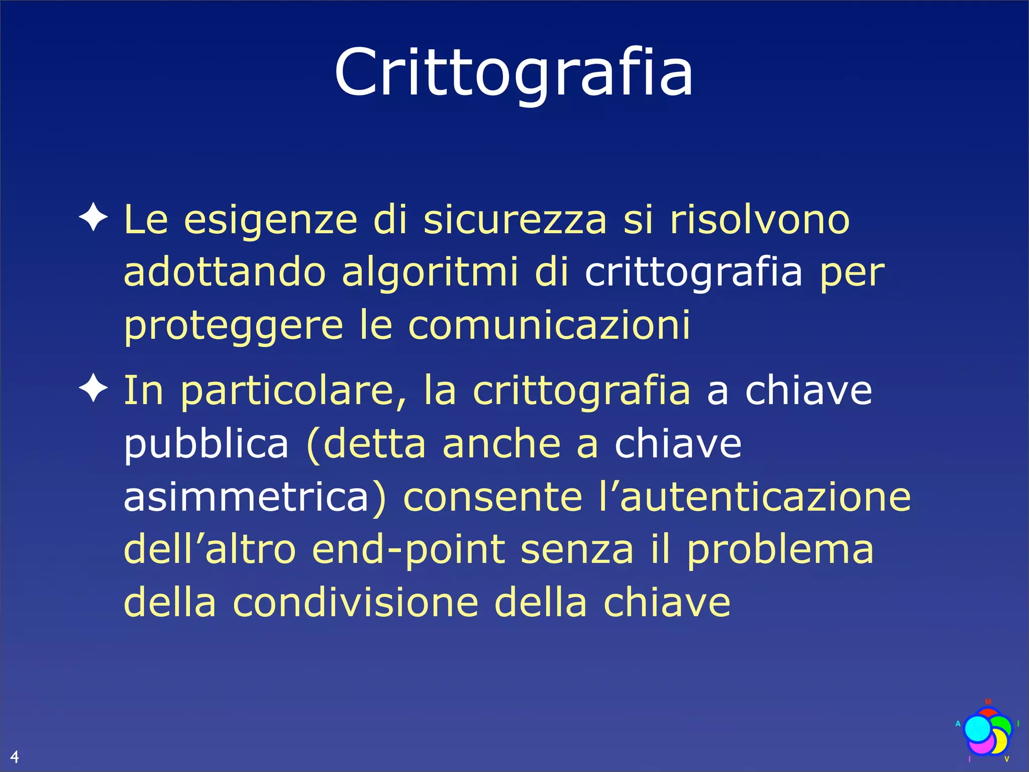 Crittografia

    ✦ Le esigenze di sicurezza si risolvono
      adottando algoritmi di crittografia per
      proteggere le comunicazioni
    ✦ In particolare, la crittografia a chiave
      pubblica (detta anche a chiave
      asimmetrica) consente l’autenticazione
      dell’altro end-point senza il problema
      della condivisione della chiave


4
 