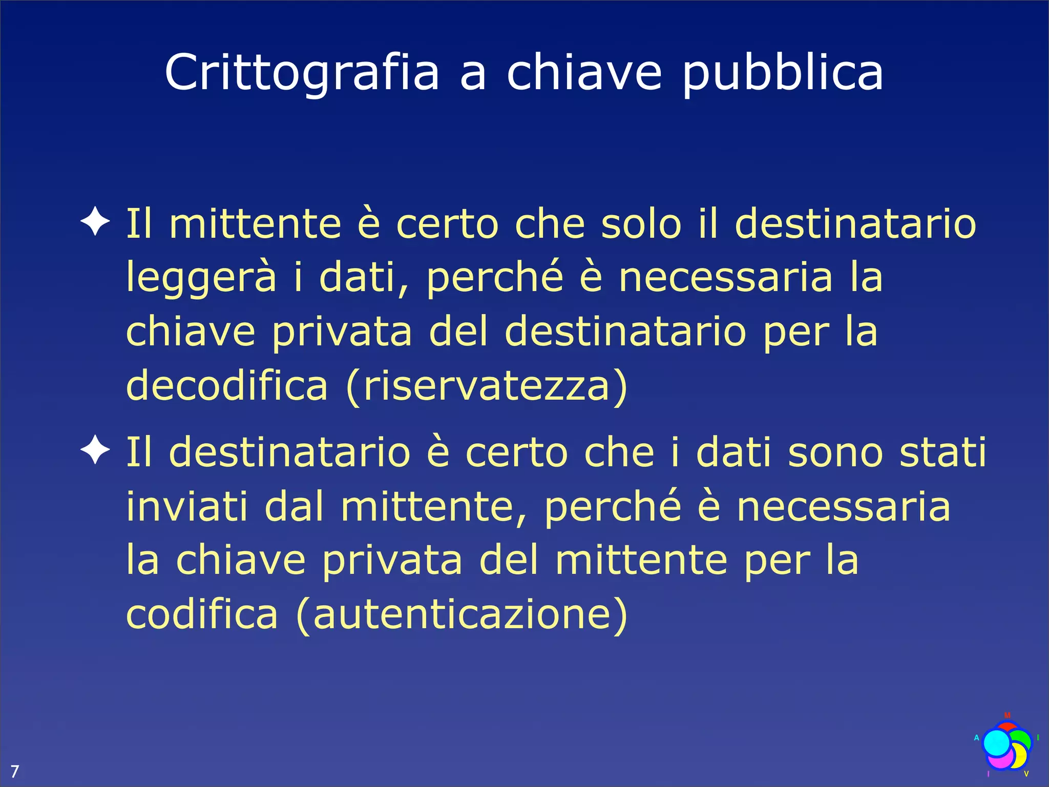 Crittografia a chiave pubblica

    ✦ Il mittente è certo che solo il destinatario
      leggerà i dati, perché è necessaria la
      chiave privata del destinatario per la
      decodifica (riservatezza)
    ✦ Il destinatario è certo che i dati sono stati
      inviati dal mittente, perché è necessaria
      la chiave privata del mittente per la
      codifica (autenticazione)


7
 