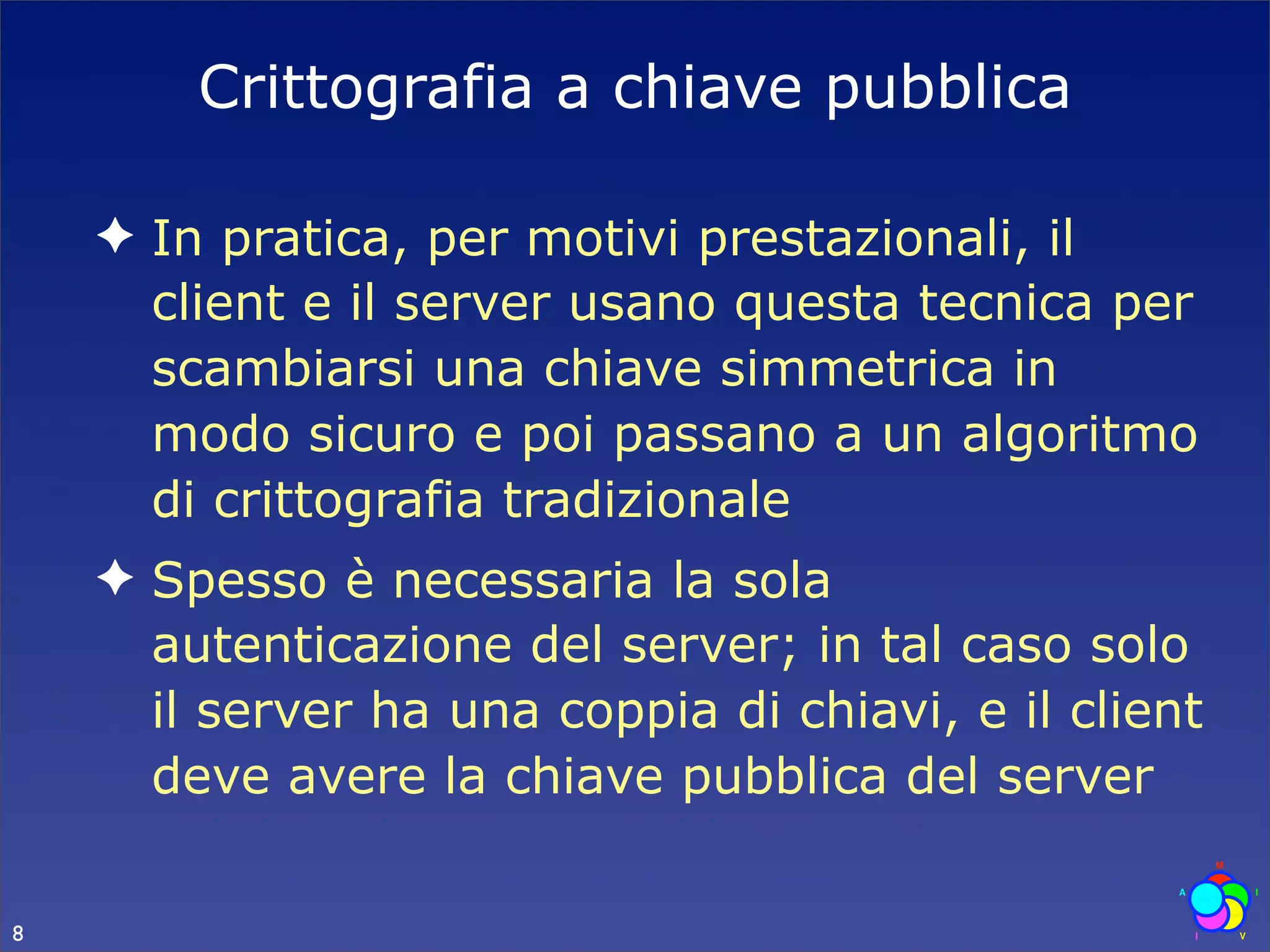 Crittografia a chiave pubblica

    ✦ In pratica, per motivi prestazionali, il
      client e il server usano questa tecnica per
      scambiarsi una chiave simmetrica in
      modo sicuro e poi passano a un algoritmo
      di crittografia tradizionale
    ✦ Spesso è necessaria la sola
      autenticazione del server; in tal caso solo
      il server ha una coppia di chiavi, e il client
      deve avere la chiave pubblica del server

8
 