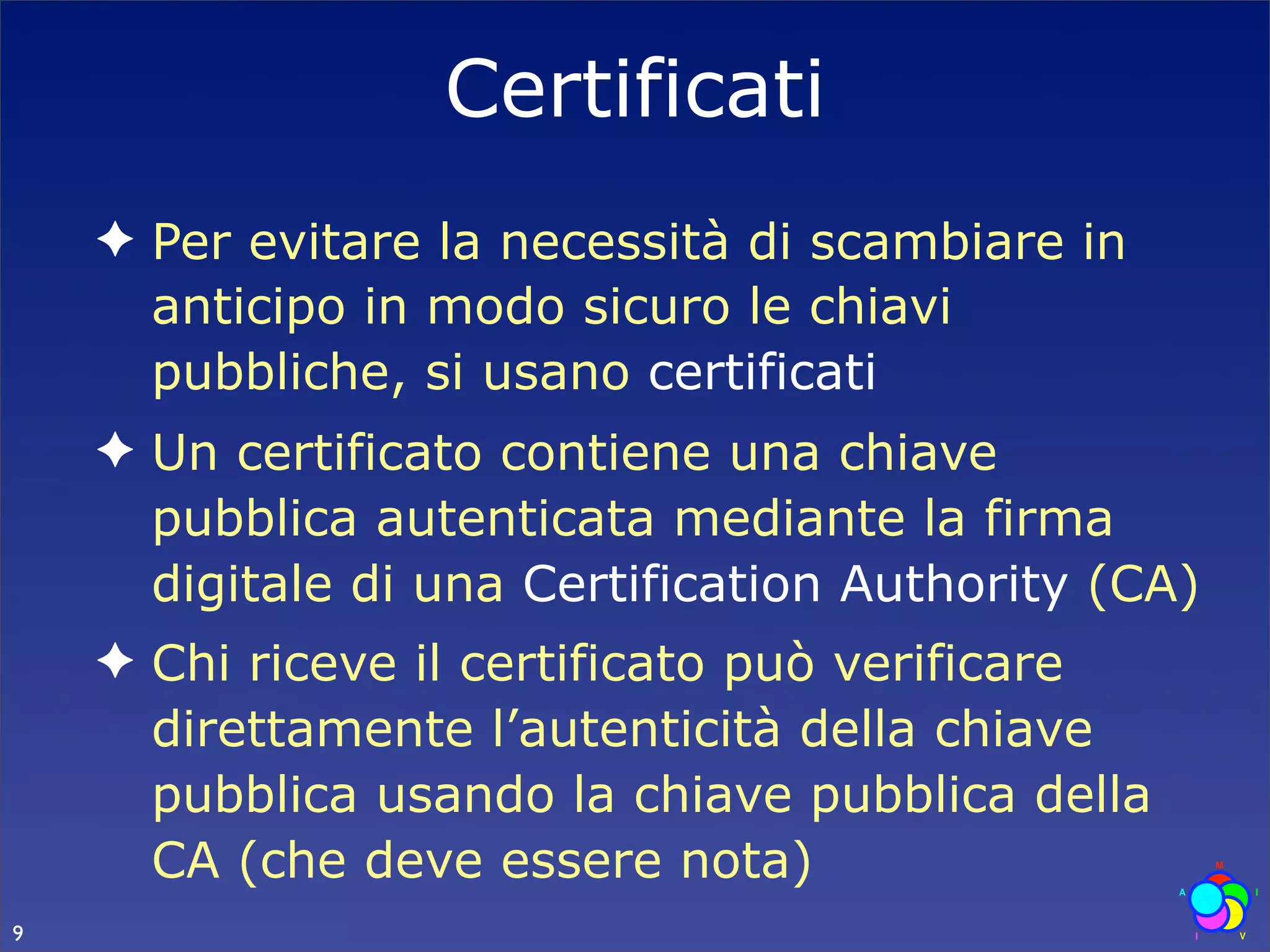 Certificati
    ✦ Per evitare la necessità di scambiare in
      anticipo in modo sicuro le chiavi
      pubbliche, si usano certificati
    ✦ Un certificato contiene una chiave
      pubblica autenticata mediante la firma
      digitale di una Certification Authority (CA)
    ✦ Chi riceve il certificato può verificare
      direttamente l’autenticità della chiave
      pubblica usando la chiave pubblica della
      CA (che deve essere nota)
9
 
