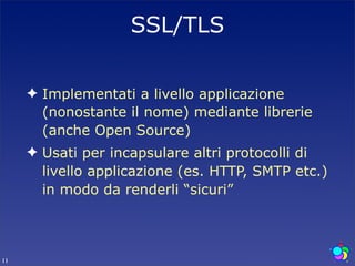 SSL/TLS

     ✦ Implementati a livello applicazione
       (nonostante il nome) mediante librerie
       (anche Open Source)
     ✦ Usati per incapsulare altri protocolli di
       livello applicazione (es. HTTP, SMTP etc.)
       in modo da renderli “sicuri”



11
 