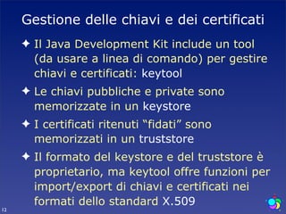 Gestione delle chiavi e dei certificati
     ✦ Il Java Development Kit include un tool
       (da usare a linea di comando) per gestire
       chiavi e certificati: keytool
     ✦ Le chiavi pubbliche e private sono
       memorizzate in un keystore
     ✦ I certificati ritenuti “fidati” sono
       memorizzati in un truststore
     ✦ Il formato del keystore e del truststore è
       proprietario, ma keytool offre funzioni per
       import/export di chiavi e certificati nei
       formati dello standard X.509
12
 