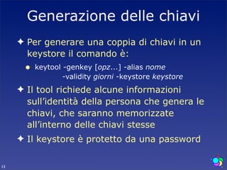 Generazione delle chiavi
     ✦ Per generare una coppia di chiavi in un
       keystore il comando è:
      •   keytool -genkey [opz...] -alias nome
                  -validity giorni -keystore keystore
     ✦ Il tool richiede alcune informazioni
       sull’identità della persona che genera le
       chiavi, che saranno memorizzate
       all’interno delle chiavi stesse
     ✦ Il keystore è protetto da una password

13
 