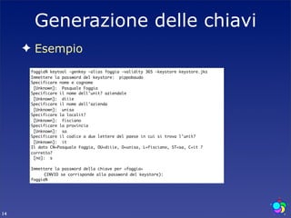Generazione delle chiavi
     ✦ Esempio
      foggia% keytool -genkey -alias foggia -validity 365 -keystore keystore.jks
      Immettere la password del keystore: pippobaudo
      Specificare nome e cognome
       [Unknown]: Pasquale Foggia
      Specificare il nome dell'unit? aziendale
       [Unknown]: diiie
      Specificare il nome dell'azienda
       [Unknown]: unisa
      Specificare la localit?
       [Unknown]: fisciano
      Specificare la provincia
       [Unknown]: sa
      Specificare il codice a due lettere del paese in cui si trova l'unit?
       [Unknown]: it
      Il dato CN=Pasquale Foggia, OU=diiie, O=unisa, L=fisciano, ST=sa, C=it ?
      corretto?
       [no]: s

      Immettere la password della chiave per <foggia>
      	    (INVIO se corrisponde alla password del keystore):
      foggia%




14
 