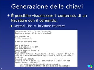 Generazione delle chiavi
     ✦ È possibile visualizzare il contenuto di un
       keystore con il comando:
      •   keytool -list -v -keystore keystore
          foggia% keytool -list -v -keystore keystore.jks
          Immettere la password del keystore: pippobaudo

          Tipo keystore: jks
          Provider keystore: SUN

          Il keystore contiene 1 entry

          Nome alias: foggia
          Data di creazione: 31-mar-2009
          Tipo entry: keyEntry
          Lunghezza catena certificati: 1
          Certificato[1]:
          Proprietario: CN=Pasquale Foggia, OU=diiie, O=unisa, L=fisciano, ST=sa, C=it
          Organismo di emissione: CN=Pasquale Foggia, OU=diiie, O=unisa, L=fisciano,
          ST=sa, C=it
          Numero di serie: 49d1e411
          Valido da Tue Mar 31 11:36:17 CEST 2009 a Wed Mar 31 11:36:17 CEST 2010
          Impronte digitali certificato:
          	     MD5: 58:A9:4F:D3:31:E9:C1:58:E3:75:5C:90:85:8D:81:13
          	     SHA1: C1:20:ED:DC:43:14:00:F3:50:ED:07:15:D2:0A:93:B2:5C:38:21:B1

15
 