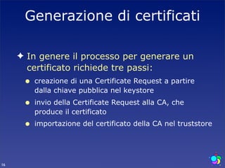 Generazione di certificati

     ✦ In genere il processo per generare un
       certificato richiede tre passi:
      •   creazione di una Certificate Request a partire
          dalla chiave pubblica nel keystore
      •   invio della Certificate Request alla CA, che
          produce il certificato
      •   importazione del certificato della CA nel truststore




16
 