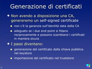 Generazione di certificati
     ✦ Non avendo a disposizione una CA,
       genereremo un self-signed certificate
      •   non c’è la garanzia sull’identità data dalla CA
      •   adeguato se i due end-point si fidano
          reciprocamente e possono scambiarsi i certificati
          in maniera sicura
     ✦ I passi diventano:
      •   generazione del certificato dalla chiave pubblica
          nel keystore
      •   importazione del certificato nel truststore


17
 