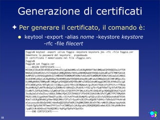 Generazione di certificati
     ✦ Per generare il certificato, il comando è:
      •   keytool -export -alias nome -keystore keystore
                  -rfc -file filecert
          foggia% keytool -export -alias foggia -keystore keystore.jks -rfc -file foggia.cer
          Immettere la password del keystore: pippobaudo
          Il certificato ? memorizzato nel file <foggia.cer>
          foggia%
          foggia% cat foggia.cer
          -----BEGIN CERTIFICATE-----
          MIIDAjCCAsACBEnR5BEwCwYHKoZIzjgEAwUAMGcxCzAJBgNVBAYTAml0MQswCQYDVQQIEwJzYTER
          MA8GA1UEBxMIZmlzY2lhbm8xDjAMBgNVBAoTBXVuaXNhMQ4wDAYDVQQLEwVkaWlpZTEYMBYGA1UE
          AxMPUGFzcXVhbGUgRm9nZ2lhMB4XDTA5MDMzMTA5MzYxN1oXDTEwMDMzMTA5MzYxN1owZzELMAkG
          A1UEBhMCaXQxCzAJBgNVBAgTAnNhMREwDwYDVQQHEwhmaXNjaWFubzEOMAwGA1UEChMFdW5pc2Ex
          DjAMBgNVBAsTBWRpaWllMRgwFgYDVQQDEw9QYXNxdWFsZSBGb2dnaWEwggG3MIIBLAYHKoZIzjgE
          ATCCAR8CgYEA/X9TgR11EilS30qcLuzk5/YRt1I870QAwx4/gLZRJmlFXUAiUftZPY1Y+r/F9bow
          9subVWzXgTuAHTRv8mZgt2uZUKWkn5/oBHsQIsJPu6nX/rfGG/g7V+fGqKYVDwT7g/bTxR7DAjVU
          E1oWkTL2dfOuK2HXKu/yIgMZndFIAccCFQCXYFCPFSMLzLKSuYKi64QL8Fgc9QKBgQD34aCF1ps9
          3su8q1w2uFe5eZSvu/o66oL5V0wLPQeCZ1FZV4661FlP5nEHEIGAtEkWcSPoTCgWE7fPCTKMyKbh
          PBZ6i1R8jSjgo64eK7OmdZFuo38L+iE1YvH7YnoBJDvMpPG+qFGQiaiD3+Fa5Z8GkotmXoB7VSVk
          AUw7/s9JKgOBhAACgYAwr9DQG3MVcFIPlzTr5yyAfn28J2PvzAQp9Eft84hLr7d9vGaSFY4vHrx0
          eCacuvouvBc6BzQo5H6CrbbeRaQQIGD5dTwORjI4qDWKZDNVL8EeEhTNLrsMb55jDNuw/epyHz6A
          /Fdz6/QgYp3bEYRTwwoIf4YJusTrzC500Ip2cjALBgcqhkjOOAQDBQADLwAwLAIULlNtybkWx9nm
          /yq0S3iW+AD4DvoCFHzBQCW9J/4qPGgfOpPaF43pt9In
          -----END CERTIFICATE-----

18
 