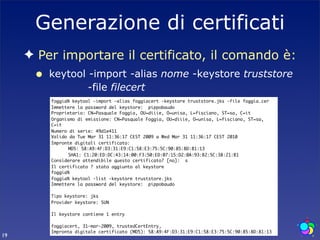 Generazione di certificati
     ✦ Per importare il certificato, il comando è:
      •   keytool -import -alias nome -keystore truststore
                  -file filecert
          foggia% keytool -import -alias foggiacert -keystore truststore.jks -file foggia.cer
          Immettere la password del keystore: pippobaudo
          Proprietario: CN=Pasquale Foggia, OU=diiie, O=unisa, L=fisciano, ST=sa, C=it
          Organismo di emissione: CN=Pasquale Foggia, OU=diiie, O=unisa, L=fisciano, ST=sa,
          C=it
          Numero di serie: 49d1e411
          Valido da Tue Mar 31 11:36:17 CEST 2009 a Wed Mar 31 11:36:17 CEST 2010
          Impronte digitali certificato:
          	     MD5: 58:A9:4F:D3:31:E9:C1:58:E3:75:5C:90:85:8D:81:13
          	     SHA1: C1:20:ED:DC:43:14:00:F3:50:ED:07:15:D2:0A:93:B2:5C:38:21:B1
          Considerare attendibile questo certificato? [no]: s
          Il certificato ? stato aggiunto al keystore
          foggia%
          foggia% keytool -list -keystore truststore.jks
          Immettere la password del keystore: pippobaudo

          Tipo keystore: jks
          Provider keystore: SUN

          Il keystore contiene 1 entry

          foggiacert, 31-mar-2009, trustedCertEntry,
          Impronta digitale certificato (MD5): 58:A9:4F:D3:31:E9:C1:58:E3:75:5C:90:85:8D:81:13
19
 