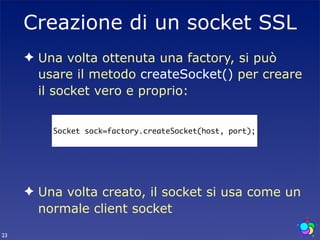 Creazione di un socket SSL
     ✦ Una volta ottenuta una factory, si può
       usare il metodo createSocket() per creare
       il socket vero e proprio:


         Socket sock=factory.createSocket(host, port);




     ✦ Una volta creato, il socket si usa come un
       normale client socket
23
 