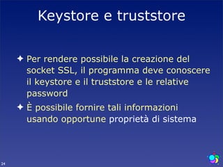 Keystore e truststore

     ✦ Per rendere possibile la creazione del
       socket SSL, il programma deve conoscere
       il keystore e il truststore e le relative
       password
     ✦ È possibile fornire tali informazioni
       usando opportune proprietà di sistema



24
 