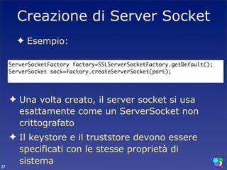 Creazione di Server Socket
       ✦ Esempio:

     ServerSocketFactory factory=SSLServerSocketFactory.getDefault();
     ServerSocket sock=factory.createServerSocket(port);




     ✦ Una volta creato, il server socket si usa
       esattamente come un ServerSocket non
       crittografato
     ✦ Il keystore e il truststore devono essere
       specificati con le stesse proprietà di
27
       sistema
 