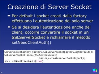 Creazione di Server Socket
       ✦ Per default i socket creati dalla factory
         effettuano l’autenticazione del solo server
       ✦ Se si desidera l’autenticazione anche del
         client, occorre convertire il socket in un
         SSLServerSocket e richiamare il metodo
         setNeedClientAuth()

     ServerSocketFactory factory=SSLServerSocketFactory.getDefault();
     SSLServerSocket sock=(SSLServerSocket)
                              factory.createServerSocket(port);
     sock.setNeedClientAuth(true);



28
 