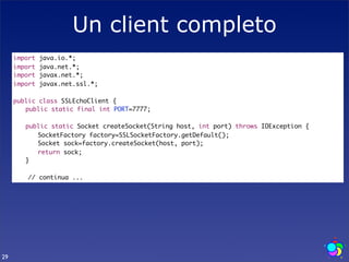 Un client completo
     import   java.io.*;
     import   java.net.*;
     import   javax.net.*;
     import   javax.net.ssl.*;

     public class SSLEchoClient {
     	 public static final int PORT=7777;
     	
     	 public static Socket createSocket(String host, int port) throws IOException {
     	 	 SocketFactory factory=SSLSocketFactory.getDefault();
     	 	 Socket sock=factory.createSocket(host, port);
     	 	 return sock;
     	 }

        // continua ...




29
 