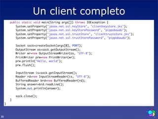 Un client completo
     	   public static void main(String args[]) throws IOException {
     	   	 System.setProperty("javax.net.ssl.keyStore", "clientkeystore.jks");
     	   	 System.setProperty("javax.net.ssl.keyStorePassword", "pippobaudo");
     	   	 System.setProperty("javax.net.ssl.trustStore", "clienttruststore.jks");
     	   	 System.setProperty("javax.net.ssl.trustStorePassword", "pippobaudo");

     	   	   Socket sock=createSocket(args[0], PORT);
     	   	   OutputStream os=sock.getOutputStream();
     	   	   Writer wr=new OutputStreamWriter(os, "UTF-8");
     	   	   PrintWriter prw=new PrintWriter(wr);
     	   	   prw.println("Hello, world");
     	   	   prw.flush();
     	   	
     	   	   InputStream is=sock.getInputStream();
     	   	   Reader rd=new InputStreamReader(is, "UTF-8");
     	   	   BufferedReader brd=new BufferedReader(rd);
     	   	   String answer=brd.readLine();
     	   	   System.out.println(answer);
     	   	
     	   	   sock.close();
     	   }
     }



30
 