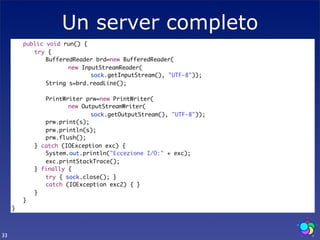 Un server completo
     	   public void run() {
     	   	 try {
     	   	 	 BufferedReader brd=new BufferedReader(
     	   	 	 	 	 new InputStreamReader(
     	   	 	 	 	 	 	 sock.getInputStream(), "UTF-8"));
     	   	 	 String s=brd.readLine();
     	   	 	
     	   	 	 PrintWriter prw=new PrintWriter(
     	   	 	 	 	 new OutputStreamWriter(
     	   	 	 	 	 	 	 sock.getOutputStream(), "UTF-8"));
     	   	 	 prw.print(s);
     	   	 	 prw.println(s);
     	   	 	 prw.flush();
     	   	 } catch (IOException exc) {
     	   	 	 System.out.println("Eccezione I/O:" + exc);
     	   	 	 exc.printStackTrace();
     	   	 } finally {
     	   	 	 try { sock.close(); }
     	   	 	 catch (IOException exc2) { }
     	   	 }
     	   }
     }



33
 