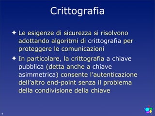 Crittografia

    ✦ Le esigenze di sicurezza si risolvono
      adottando algoritmi di crittografia per
      proteggere le comunicazioni
    ✦ In particolare, la crittografia a chiave
      pubblica (detta anche a chiave
      asimmetrica) consente l’autenticazione
      dell’altro end-point senza il problema
      della condivisione della chiave


4
 