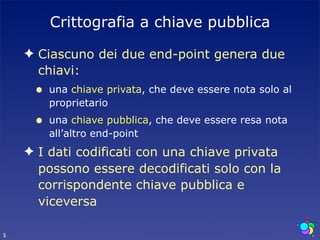 Crittografia a chiave pubblica

    ✦ Ciascuno dei due end-point genera due
      chiavi:
     •   una chiave privata, che deve essere nota solo al
         proprietario
     •   una chiave pubblica, che deve essere resa nota
         all’altro end-point
    ✦ I dati codificati con una chiave privata
      possono essere decodificati solo con la
      corrispondente chiave pubblica e
      viceversa

5
 