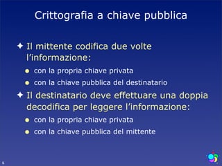 Crittografia a chiave pubblica

    ✦ Il mittente codifica due volte
      l’informazione:
     •   con la propria chiave privata
     •   con la chiave pubblica del destinatario
    ✦ Il destinatario deve effettuare una doppia
      decodifica per leggere l’informazione:
     •   con la propria chiave privata
     •   con la chiave pubblica del mittente



6
 